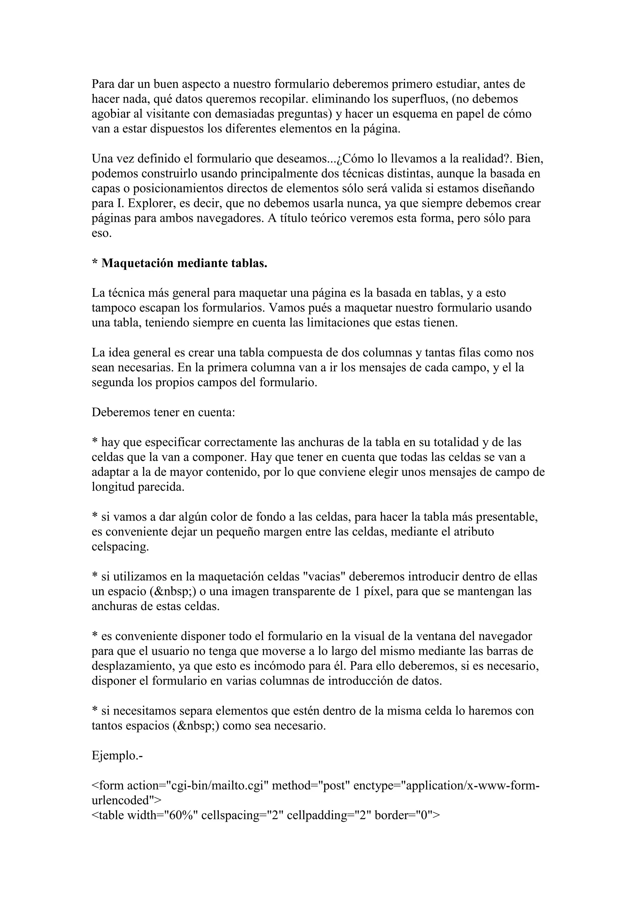 Para dar un buen aspecto a nuestro formulario deberemos primero estudiar, antes de
hacer nada, qué datos queremos recopilar. eliminando los superfluos, (no debemos
agobiar al visitante con demasiadas preguntas) y hacer un esquema en papel de cómo
van a estar dispuestos los diferentes elementos en la página.

Una vez definido el formulario que deseamos...¿Cómo lo llevamos a la realidad?. Bien,
podemos construirlo usando principalmente dos técnicas distintas, aunque la basada en
capas o posicionamientos directos de elementos sólo será valida si estamos diseñando
para I. Explorer, es decir, que no debemos usarla nunca, ya que siempre debemos crear
páginas para ambos navegadores. A título teórico veremos esta forma, pero sólo para
eso.

* Maquetación mediante tablas.

La técnica más general para maquetar una página es la basada en tablas, y a esto
tampoco escapan los formularios. Vamos pués a maquetar nuestro formulario usando
una tabla, teniendo siempre en cuenta las limitaciones que estas tienen.

La idea general es crear una tabla compuesta de dos columnas y tantas filas como nos
sean necesarias. En la primera columna van a ir los mensajes de cada campo, y el la
segunda los propios campos del formulario.

Deberemos tener en cuenta:

* hay que especificar correctamente las anchuras de la tabla en su totalidad y de las
celdas que la van a componer. Hay que tener en cuenta que todas las celdas se van a
adaptar a la de mayor contenido, por lo que conviene elegir unos mensajes de campo de
longitud parecida.

* si vamos a dar algún color de fondo a las celdas, para hacer la tabla más presentable,
es conveniente dejar un pequeño margen entre las celdas, mediante el atributo
celspacing.

* si utilizamos en la maquetación celdas "vacias" deberemos introducir dentro de ellas
un espacio (&nbsp;) o una imagen transparente de 1 píxel, para que se mantengan las
anchuras de estas celdas.

* es conveniente disponer todo el formulario en la visual de la ventana del navegador
para que el usuario no tenga que moverse a lo largo del mismo mediante las barras de
desplazamiento, ya que esto es incómodo para él. Para ello deberemos, si es necesario,
disponer el formulario en varias columnas de introducción de datos.

* si necesitamos separa elementos que estén dentro de la misma celda lo haremos con
tantos espacios (&nbsp;) como sea necesario.

Ejemplo.-

<form action="cgi-bin/mailto.cgi" method="post" enctype="application/x-www-form-
urlencoded">
<table width="60%" cellspacing="2" cellpadding="2" border="0">
 