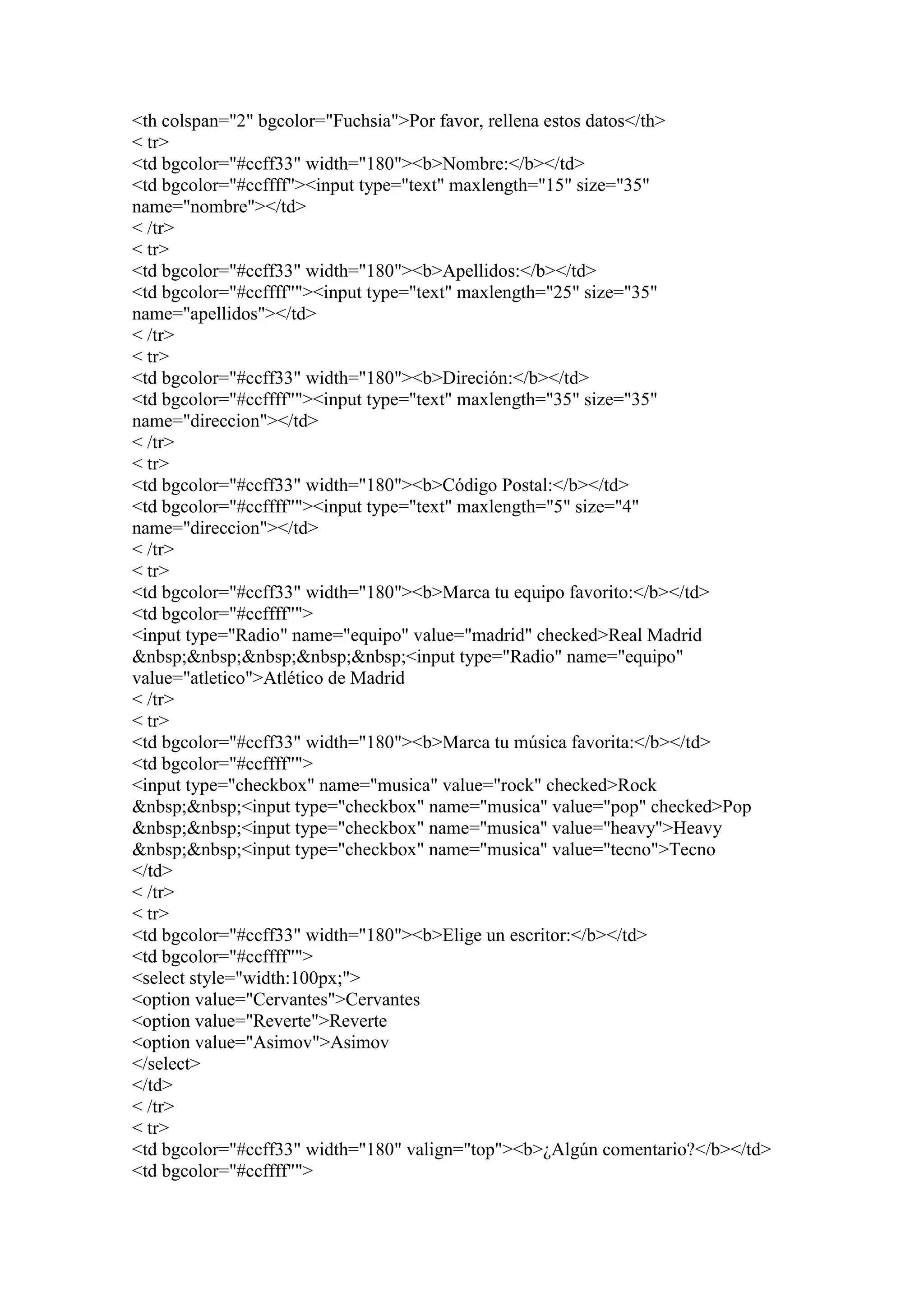 <th colspan="2" bgcolor="Fuchsia">Por favor, rellena estos datos</th>
< tr>
<td bgcolor="#ccff33" width="180"><b>Nombre:</b></td>
<td bgcolor="#ccffff"><input type="text" maxlength="15" size="35"
name="nombre"></td>
< /tr>
< tr>
<td bgcolor="#ccff33" width="180"><b>Apellidos:</b></td>
<td bgcolor="#ccffff""><input type="text" maxlength="25" size="35"
name="apellidos"></td>
< /tr>
< tr>
<td bgcolor="#ccff33" width="180"><b>Direción:</b></td>
<td bgcolor="#ccffff""><input type="text" maxlength="35" size="35"
name="direccion"></td>
< /tr>
< tr>
<td bgcolor="#ccff33" width="180"><b>Código Postal:</b></td>
<td bgcolor="#ccffff""><input type="text" maxlength="5" size="4"
name="direccion"></td>
< /tr>
< tr>
<td bgcolor="#ccff33" width="180"><b>Marca tu equipo favorito:</b></td>
<td bgcolor="#ccffff"">
<input type="Radio" name="equipo" value="madrid" checked>Real Madrid
&nbsp;&nbsp;&nbsp;&nbsp;&nbsp;<input type="Radio" name="equipo"
value="atletico">Atlético de Madrid
< /tr>
< tr>
<td bgcolor="#ccff33" width="180"><b>Marca tu música favorita:</b></td>
<td bgcolor="#ccffff"">
<input type="checkbox" name="musica" value="rock" checked>Rock
&nbsp;&nbsp;<input type="checkbox" name="musica" value="pop" checked>Pop
&nbsp;&nbsp;<input type="checkbox" name="musica" value="heavy">Heavy
&nbsp;&nbsp;<input type="checkbox" name="musica" value="tecno">Tecno
</td>
< /tr>
< tr>
<td bgcolor="#ccff33" width="180"><b>Elige un escritor:</b></td>
<td bgcolor="#ccffff"">
<select style="width:100px;">
<option value="Cervantes">Cervantes
<option value="Reverte">Reverte
<option value="Asimov">Asimov
</select>
</td>
< /tr>
< tr>
<td bgcolor="#ccff33" width="180" valign="top"><b>¿Algún comentario?</b></td>
<td bgcolor="#ccffff"">
 