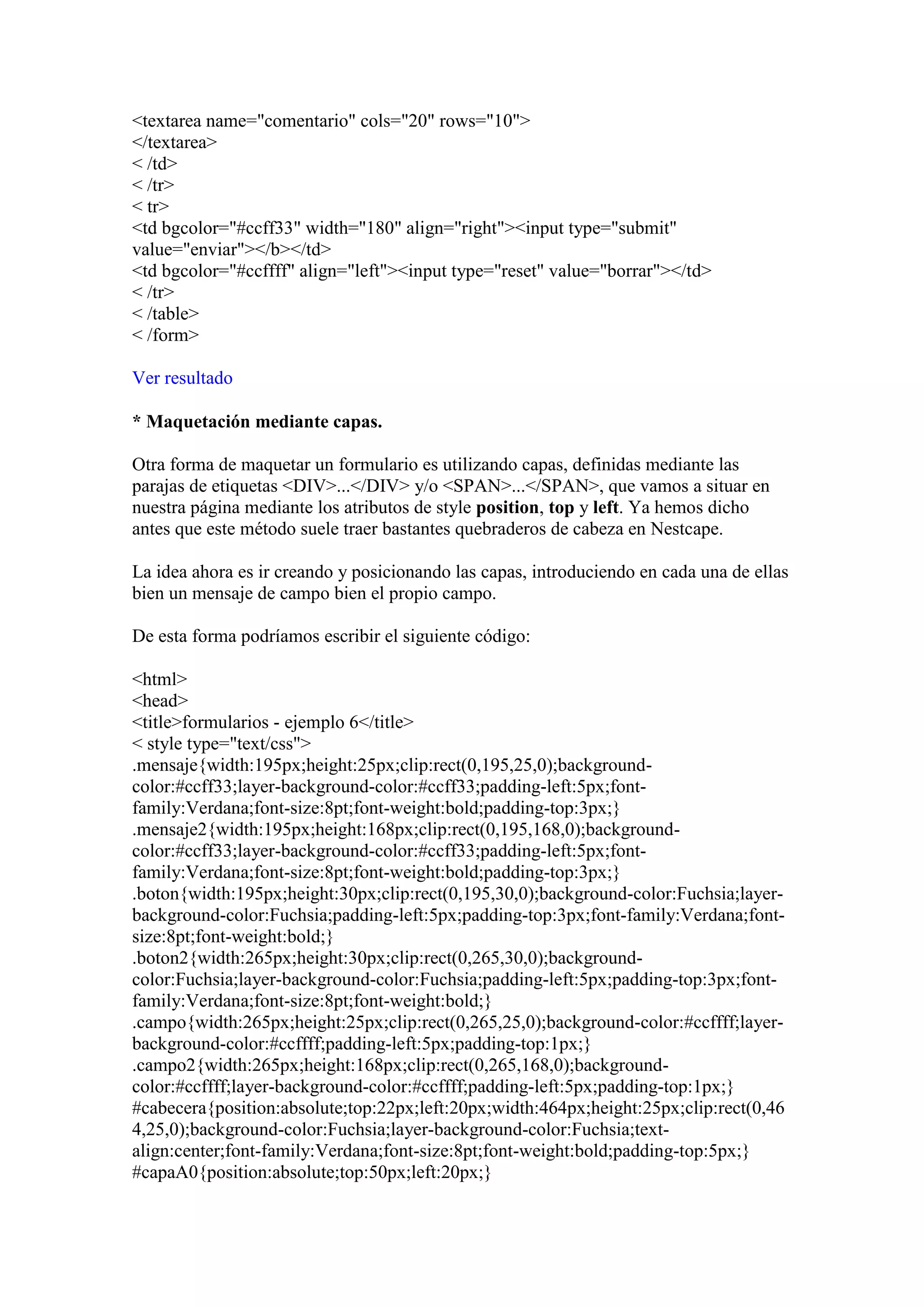 <textarea name="comentario" cols="20" rows="10">
</textarea>
< /td>
< /tr>
< tr>
<td bgcolor="#ccff33" width="180" align="right"><input type="submit"
value="enviar"></b></td>
<td bgcolor="#ccffff" align="left"><input type="reset" value="borrar"></td>
< /tr>
< /table>
< /form>

Ver resultado

* Maquetación mediante capas.

Otra forma de maquetar un formulario es utilizando capas, definidas mediante las
parajas de etiquetas <DIV>...</DIV> y/o <SPAN>...</SPAN>, que vamos a situar en
nuestra página mediante los atributos de style position, top y left. Ya hemos dicho
antes que este método suele traer bastantes quebraderos de cabeza en Nestcape.

La idea ahora es ir creando y posicionando las capas, introduciendo en cada una de ellas
bien un mensaje de campo bien el propio campo.

De esta forma podríamos escribir el siguiente código:

<html>
<head>
<title>formularios - ejemplo 6</title>
< style type="text/css">
.mensaje{width:195px;height:25px;clip:rect(0,195,25,0);background-
color:#ccff33;layer-background-color:#ccff33;padding-left:5px;font-
family:Verdana;font-size:8pt;font-weight:bold;padding-top:3px;}
.mensaje2{width:195px;height:168px;clip:rect(0,195,168,0);background-
color:#ccff33;layer-background-color:#ccff33;padding-left:5px;font-
family:Verdana;font-size:8pt;font-weight:bold;padding-top:3px;}
.boton{width:195px;height:30px;clip:rect(0,195,30,0);background-color:Fuchsia;layer-
background-color:Fuchsia;padding-left:5px;padding-top:3px;font-family:Verdana;font-
size:8pt;font-weight:bold;}
.boton2{width:265px;height:30px;clip:rect(0,265,30,0);background-
color:Fuchsia;layer-background-color:Fuchsia;padding-left:5px;padding-top:3px;font-
family:Verdana;font-size:8pt;font-weight:bold;}
.campo{width:265px;height:25px;clip:rect(0,265,25,0);background-color:#ccffff;layer-
background-color:#ccffff;padding-left:5px;padding-top:1px;}
.campo2{width:265px;height:168px;clip:rect(0,265,168,0);background-
color:#ccffff;layer-background-color:#ccffff;padding-left:5px;padding-top:1px;}
#cabecera{position:absolute;top:22px;left:20px;width:464px;height:25px;clip:rect(0,46
4,25,0);background-color:Fuchsia;layer-background-color:Fuchsia;text-
align:center;font-family:Verdana;font-size:8pt;font-weight:bold;padding-top:5px;}
#capaA0{position:absolute;top:50px;left:20px;}
 