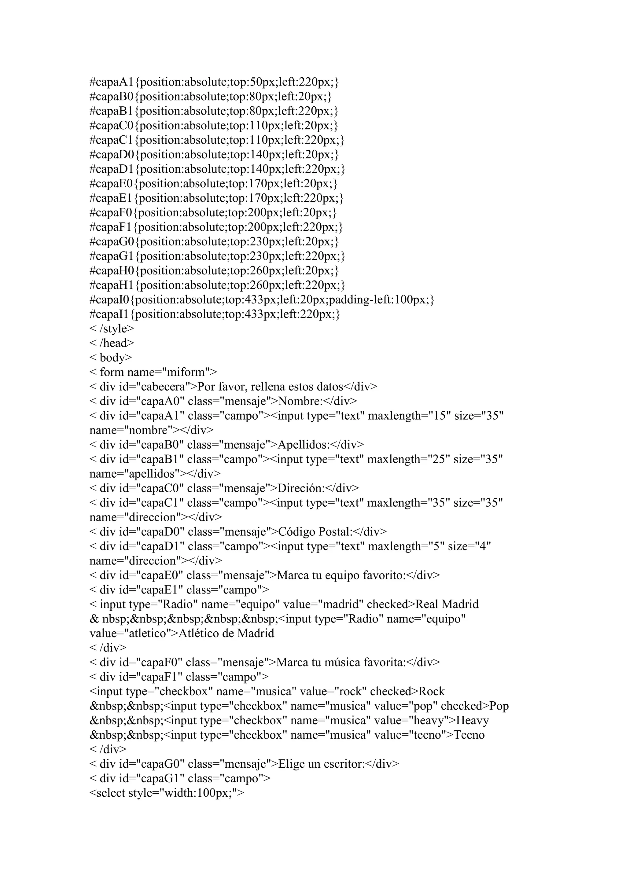 #capaA1{position:absolute;top:50px;left:220px;}
#capaB0{position:absolute;top:80px;left:20px;}
#capaB1{position:absolute;top:80px;left:220px;}
#capaC0{position:absolute;top:110px;left:20px;}
#capaC1{position:absolute;top:110px;left:220px;}
#capaD0{position:absolute;top:140px;left:20px;}
#capaD1{position:absolute;top:140px;left:220px;}
#capaE0{position:absolute;top:170px;left:20px;}
#capaE1{position:absolute;top:170px;left:220px;}
#capaF0{position:absolute;top:200px;left:20px;}
#capaF1{position:absolute;top:200px;left:220px;}
#capaG0{position:absolute;top:230px;left:20px;}
#capaG1{position:absolute;top:230px;left:220px;}
#capaH0{position:absolute;top:260px;left:20px;}
#capaH1{position:absolute;top:260px;left:220px;}
#capaI0{position:absolute;top:433px;left:20px;padding-left:100px;}
#capaI1{position:absolute;top:433px;left:220px;}
< /style>
< /head>
< body>
< form name="miform">
< div id="cabecera">Por favor, rellena estos datos</div>
< div id="capaA0" class="mensaje">Nombre:</div>
< div id="capaA1" class="campo"><input type="text" maxlength="15" size="35"
name="nombre"></div>
< div id="capaB0" class="mensaje">Apellidos:</div>
< div id="capaB1" class="campo"><input type="text" maxlength="25" size="35"
name="apellidos"></div>
< div id="capaC0" class="mensaje">Direción:</div>
< div id="capaC1" class="campo"><input type="text" maxlength="35" size="35"
name="direccion"></div>
< div id="capaD0" class="mensaje">Código Postal:</div>
< div id="capaD1" class="campo"><input type="text" maxlength="5" size="4"
name="direccion"></div>
< div id="capaE0" class="mensaje">Marca tu equipo favorito:</div>
< div id="capaE1" class="campo">
< input type="Radio" name="equipo" value="madrid" checked>Real Madrid
& nbsp;&nbsp;&nbsp;&nbsp;&nbsp;<input type="Radio" name="equipo"
value="atletico">Atlético de Madrid
< /div>
< div id="capaF0" class="mensaje">Marca tu música favorita:</div>
< div id="capaF1" class="campo">
<input type="checkbox" name="musica" value="rock" checked>Rock
&nbsp;&nbsp;<input type="checkbox" name="musica" value="pop" checked>Pop
&nbsp;&nbsp;<input type="checkbox" name="musica" value="heavy">Heavy
&nbsp;&nbsp;<input type="checkbox" name="musica" value="tecno">Tecno
< /div>
< div id="capaG0" class="mensaje">Elige un escritor:</div>
< div id="capaG1" class="campo">
<select style="width:100px;">
 