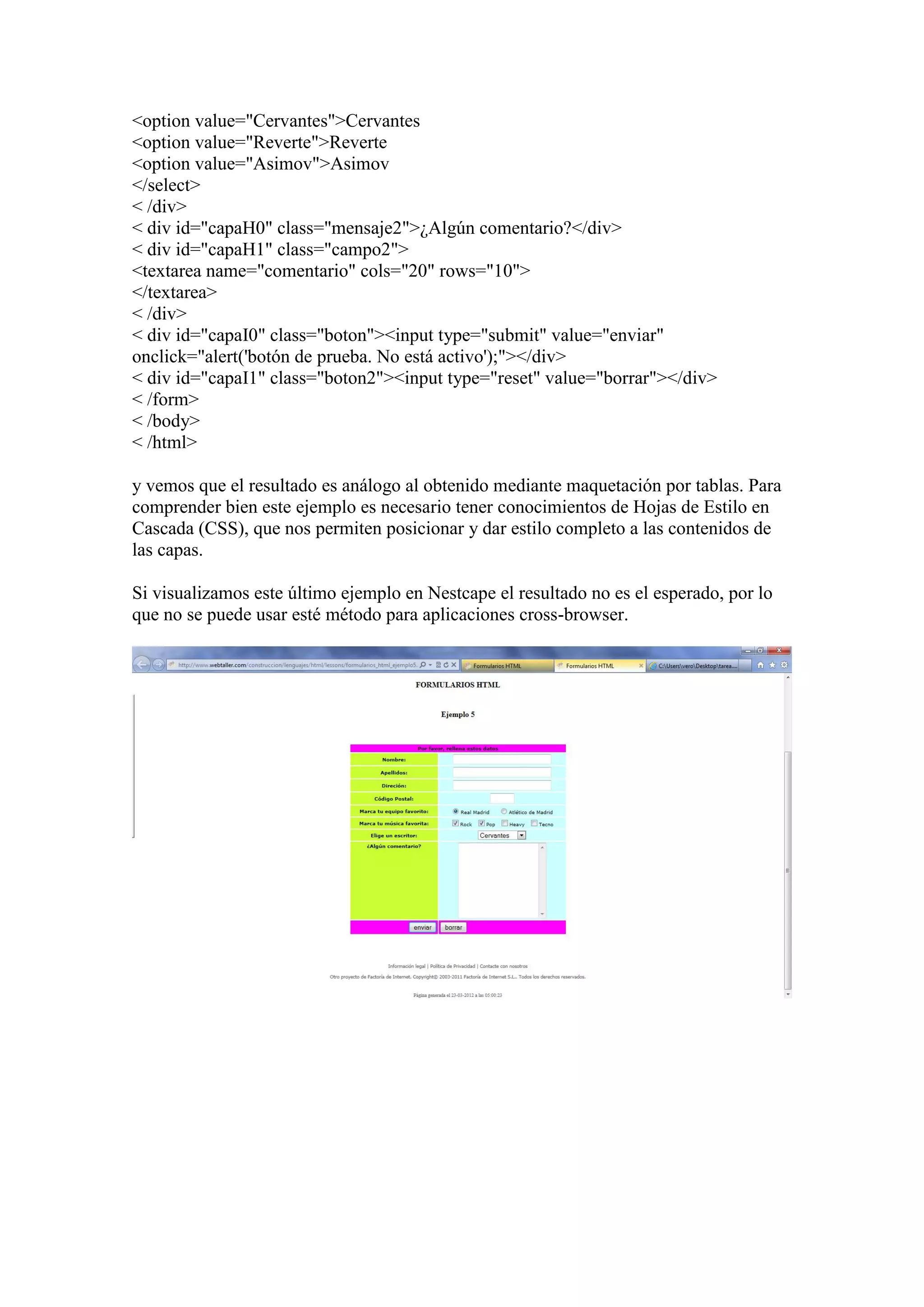 <option value="Cervantes">Cervantes
<option value="Reverte">Reverte
<option value="Asimov">Asimov
</select>
< /div>
< div id="capaH0" class="mensaje2">¿Algún comentario?</div>
< div id="capaH1" class="campo2">
<textarea name="comentario" cols="20" rows="10">
</textarea>
< /div>
< div id="capaI0" class="boton"><input type="submit" value="enviar"
onclick="alert('botón de prueba. No está activo');"></div>
< div id="capaI1" class="boton2"><input type="reset" value="borrar"></div>
< /form>
< /body>
< /html>

y vemos que el resultado es análogo al obtenido mediante maquetación por tablas. Para
comprender bien este ejemplo es necesario tener conocimientos de Hojas de Estilo en
Cascada (CSS), que nos permiten posicionar y dar estilo completo a las contenidos de
las capas.

Si visualizamos este último ejemplo en Nestcape el resultado no es el esperado, por lo
que no se puede usar esté método para aplicaciones cross-browser.
 