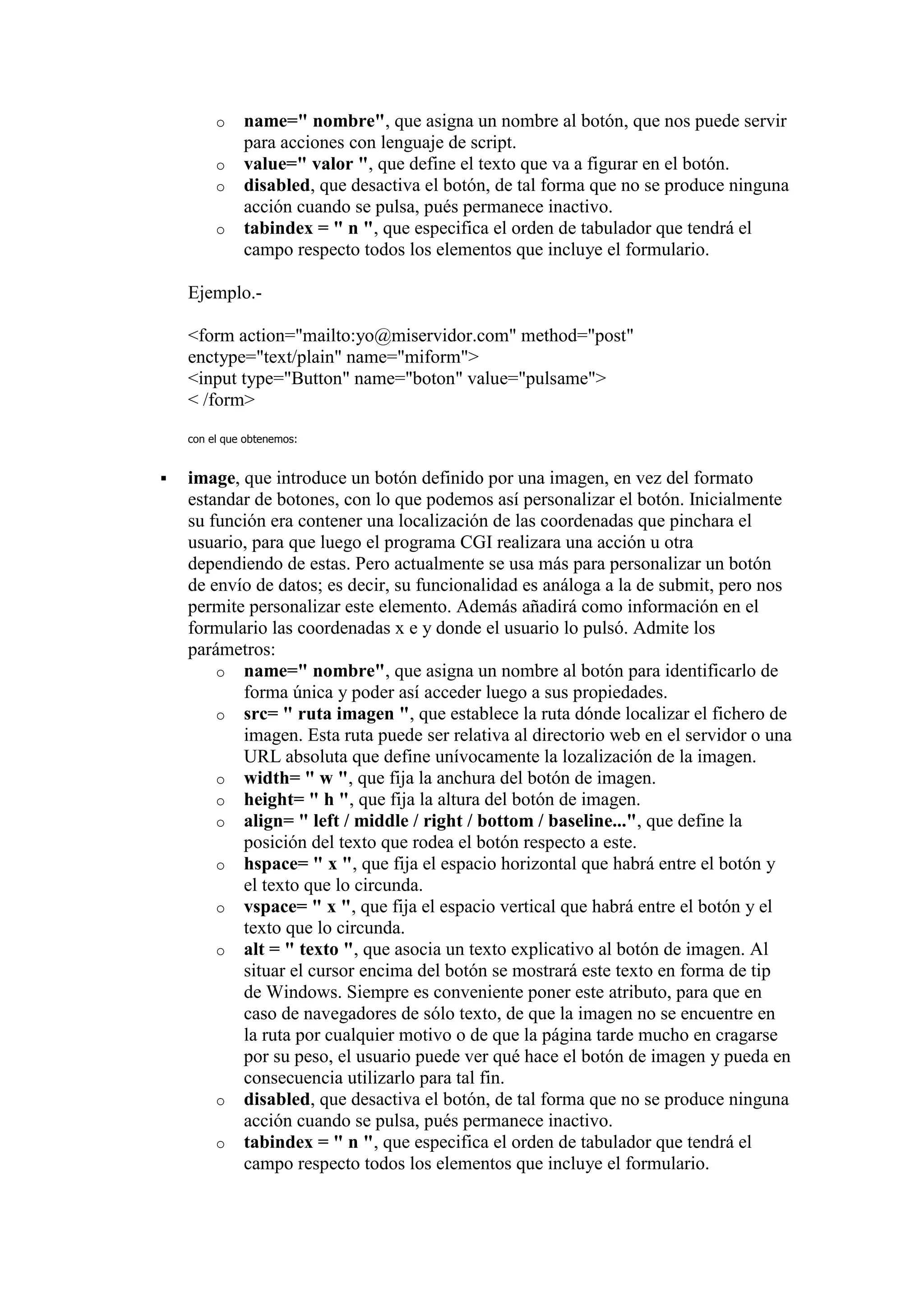 o    name=" nombre", que asigna un nombre al botón, que nos puede servir
              para acciones con lenguaje de script.
         o    value=" valor ", que define el texto que va a figurar en el botón.
         o    disabled, que desactiva el botón, de tal forma que no se produce ninguna
              acción cuando se pulsa, pués permanece inactivo.
         o    tabindex = " n ", que especifica el orden de tabulador que tendrá el
              campo respecto todos los elementos que incluye el formulario.

    Ejemplo.-

    <form action="mailto:yo@miservidor.com" method="post"
    enctype="text/plain" name="miform">
    <input type="Button" name="boton" value="pulsame">
    < /form>

    con el que obtenemos:


   image, que introduce un botón definido por una imagen, en vez del formato
    estandar de botones, con lo que podemos así personalizar el botón. Inicialmente
    su función era contener una localización de las coordenadas que pinchara el
    usuario, para que luego el programa CGI realizara una acción u otra
    dependiendo de estas. Pero actualmente se usa más para personalizar un botón
    de envío de datos; es decir, su funcionalidad es análoga a la de submit, pero nos
    permite personalizar este elemento. Además añadirá como información en el
    formulario las coordenadas x e y donde el usuario lo pulsó. Admite los
    parámetros:
        o name=" nombre", que asigna un nombre al botón para identificarlo de
           forma única y poder así acceder luego a sus propiedades.
        o src= " ruta imagen ", que establece la ruta dónde localizar el fichero de
           imagen. Esta ruta puede ser relativa al directorio web en el servidor o una
           URL absoluta que define unívocamente la lozalización de la imagen.
        o width= " w ", que fija la anchura del botón de imagen.
        o height= " h ", que fija la altura del botón de imagen.
        o align= " left / middle / right / bottom / baseline...", que define la
           posición del texto que rodea el botón respecto a este.
        o hspace= " x ", que fija el espacio horizontal que habrá entre el botón y
           el texto que lo circunda.
        o vspace= " x ", que fija el espacio vertical que habrá entre el botón y el
           texto que lo circunda.
        o alt = " texto ", que asocia un texto explicativo al botón de imagen. Al
           situar el cursor encima del botón se mostrará este texto en forma de tip
           de Windows. Siempre es conveniente poner este atributo, para que en
           caso de navegadores de sólo texto, de que la imagen no se encuentre en
           la ruta por cualquier motivo o de que la página tarde mucho en cragarse
           por su peso, el usuario puede ver qué hace el botón de imagen y pueda en
           consecuencia utilizarlo para tal fin.
        o disabled, que desactiva el botón, de tal forma que no se produce ninguna
           acción cuando se pulsa, pués permanece inactivo.
        o tabindex = " n ", que especifica el orden de tabulador que tendrá el
           campo respecto todos los elementos que incluye el formulario.
 