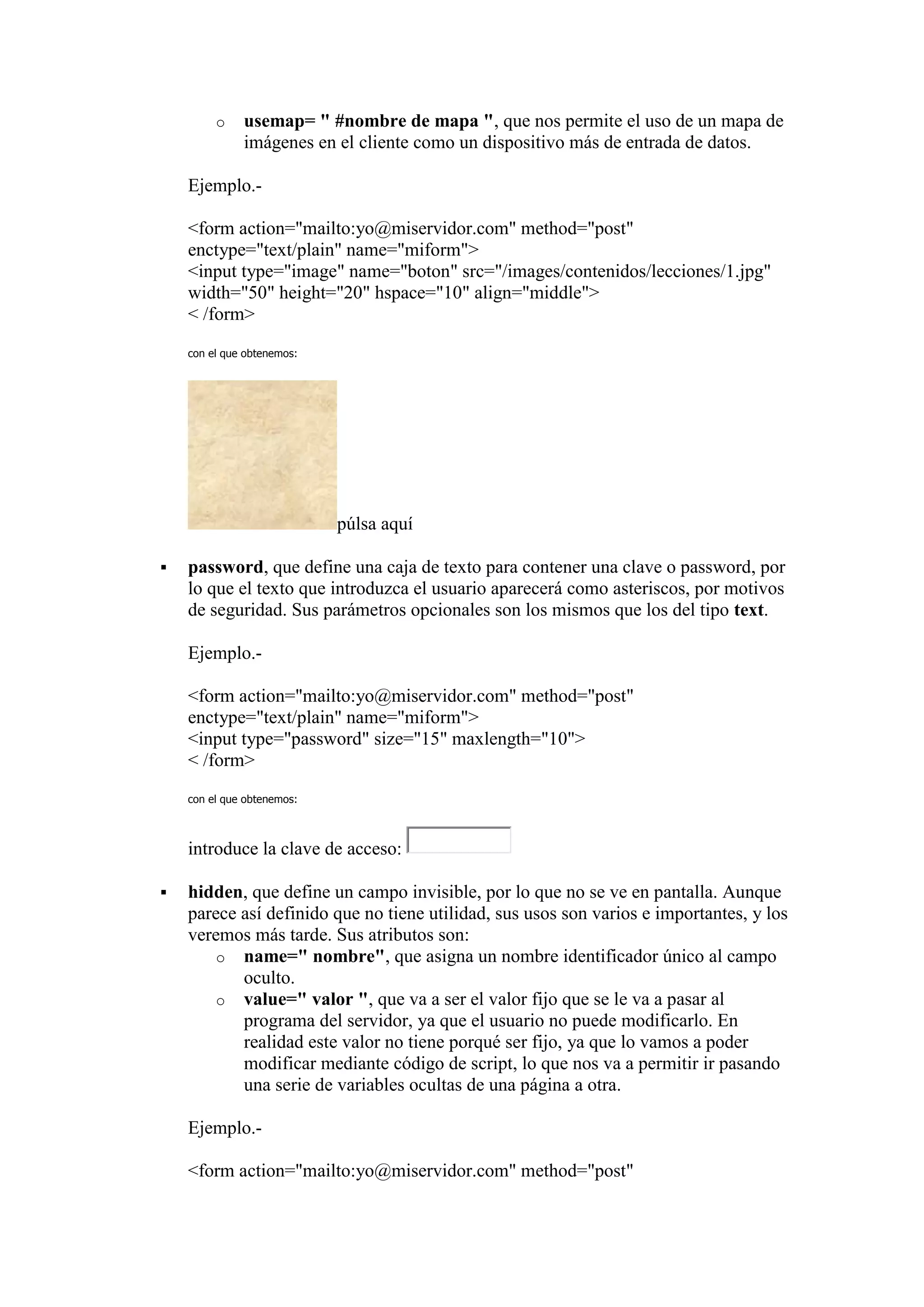 o    usemap= " #nombre de mapa ", que nos permite el uso de un mapa de
              imágenes en el cliente como un dispositivo más de entrada de datos.

    Ejemplo.-

    <form action="mailto:yo@miservidor.com" method="post"
    enctype="text/plain" name="miform">
    <input type="image" name="boton" src="/images/contenidos/lecciones/1.jpg"
    width="50" height="20" hspace="10" align="middle">
    < /form>

    con el que obtenemos:




                            púlsa aquí

   password, que define una caja de texto para contener una clave o password, por
    lo que el texto que introduzca el usuario aparecerá como asteriscos, por motivos
    de seguridad. Sus parámetros opcionales son los mismos que los del tipo text.

    Ejemplo.-

    <form action="mailto:yo@miservidor.com" method="post"
    enctype="text/plain" name="miform">
    <input type="password" size="15" maxlength="10">
    < /form>
    con el que obtenemos:



    introduce la clave de acceso:

   hidden, que define un campo invisible, por lo que no se ve en pantalla. Aunque
    parece así definido que no tiene utilidad, sus usos son varios e importantes, y los
    veremos más tarde. Sus atributos son:
        o name=" nombre", que asigna un nombre identificador único al campo
           oculto.
        o value=" valor ", que va a ser el valor fijo que se le va a pasar al
           programa del servidor, ya que el usuario no puede modificarlo. En
           realidad este valor no tiene porqué ser fijo, ya que lo vamos a poder
           modificar mediante código de script, lo que nos va a permitir ir pasando
           una serie de variables ocultas de una página a otra.

    Ejemplo.-

    <form action="mailto:yo@miservidor.com" method="post"
 