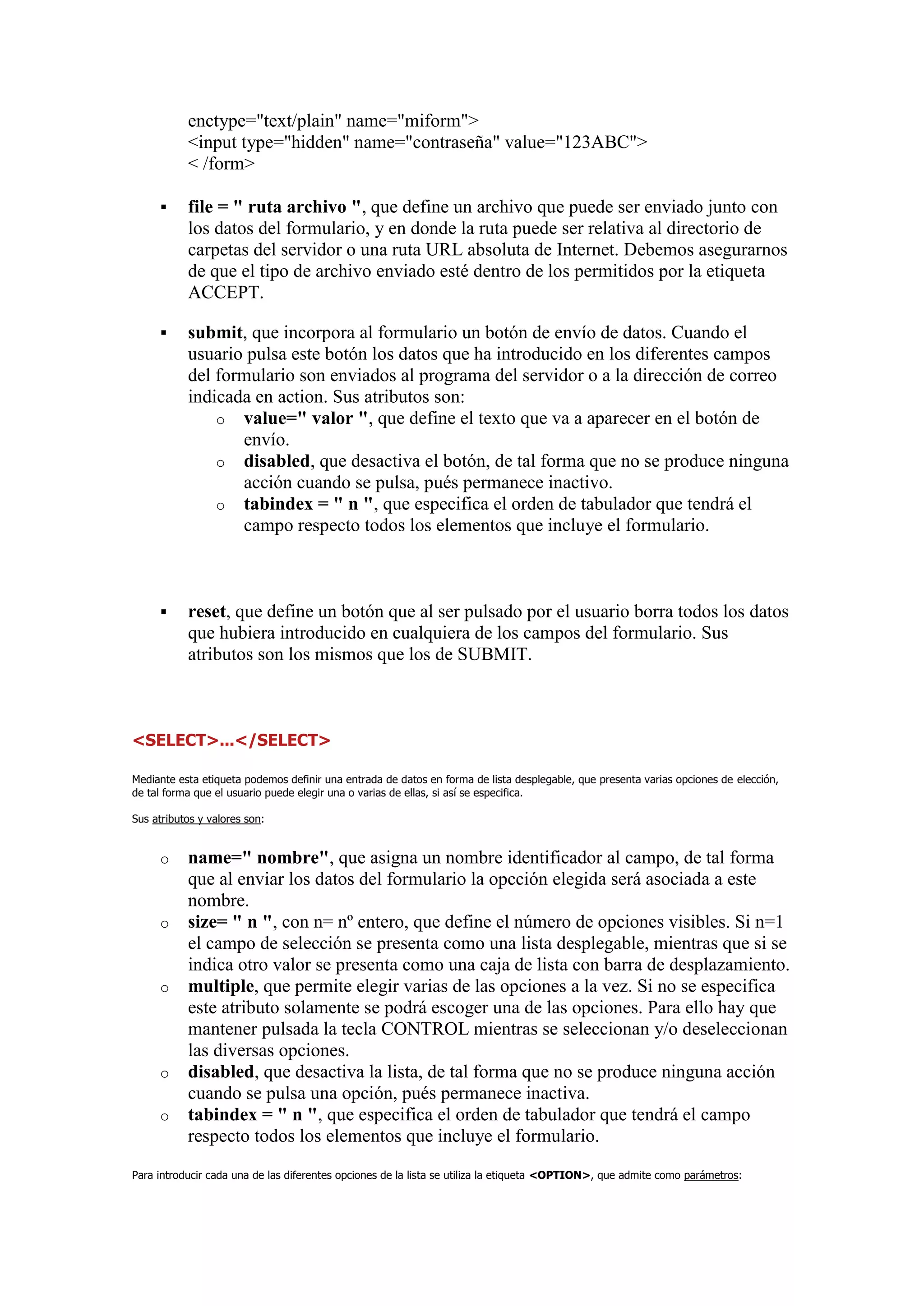 enctype="text/plain" name="miform">
           <input type="hidden" name="contraseña" value="123ABC">
           < /form>

          file = " ruta archivo ", que define un archivo que puede ser enviado junto con
           los datos del formulario, y en donde la ruta puede ser relativa al directorio de
           carpetas del servidor o una ruta URL absoluta de Internet. Debemos asegurarnos
           de que el tipo de archivo enviado esté dentro de los permitidos por la etiqueta
           ACCEPT.

          submit, que incorpora al formulario un botón de envío de datos. Cuando el
           usuario pulsa este botón los datos que ha introducido en los diferentes campos
           del formulario son enviados al programa del servidor o a la dirección de correo
           indicada en action. Sus atributos son:
               o value=" valor ", que define el texto que va a aparecer en el botón de
                  envío.
               o disabled, que desactiva el botón, de tal forma que no se produce ninguna
                  acción cuando se pulsa, pués permanece inactivo.
               o tabindex = " n ", que especifica el orden de tabulador que tendrá el
                  campo respecto todos los elementos que incluye el formulario.



          reset, que define un botón que al ser pulsado por el usuario borra todos los datos
           que hubiera introducido en cualquiera de los campos del formulario. Sus
           atributos son los mismos que los de SUBMIT.



<SELECT>...</SELECT>

Mediante esta etiqueta podemos definir una entrada de datos en forma de lista desplegable, que presenta varias opciones de elección,
de tal forma que el usuario puede elegir una o varias de ellas, si así se especifica.

Sus atributos y valores son:


     o     name=" nombre", que asigna un nombre identificador al campo, de tal forma
           que al enviar los datos del formulario la opcción elegida será asociada a este
           nombre.
     o     size= " n ", con n= nº entero, que define el número de opciones visibles. Si n=1
           el campo de selección se presenta como una lista desplegable, mientras que si se
           indica otro valor se presenta como una caja de lista con barra de desplazamiento.
     o     multiple, que permite elegir varias de las opciones a la vez. Si no se especifica
           este atributo solamente se podrá escoger una de las opciones. Para ello hay que
           mantener pulsada la tecla CONTROL mientras se seleccionan y/o deseleccionan
           las diversas opciones.
     o     disabled, que desactiva la lista, de tal forma que no se produce ninguna acción
           cuando se pulsa una opción, pués permanece inactiva.
     o     tabindex = " n ", que especifica el orden de tabulador que tendrá el campo
           respecto todos los elementos que incluye el formulario.
Para introducir cada una de las diferentes opciones de la lista se utiliza la etiqueta <OPTION>, que admite como parámetros:
 