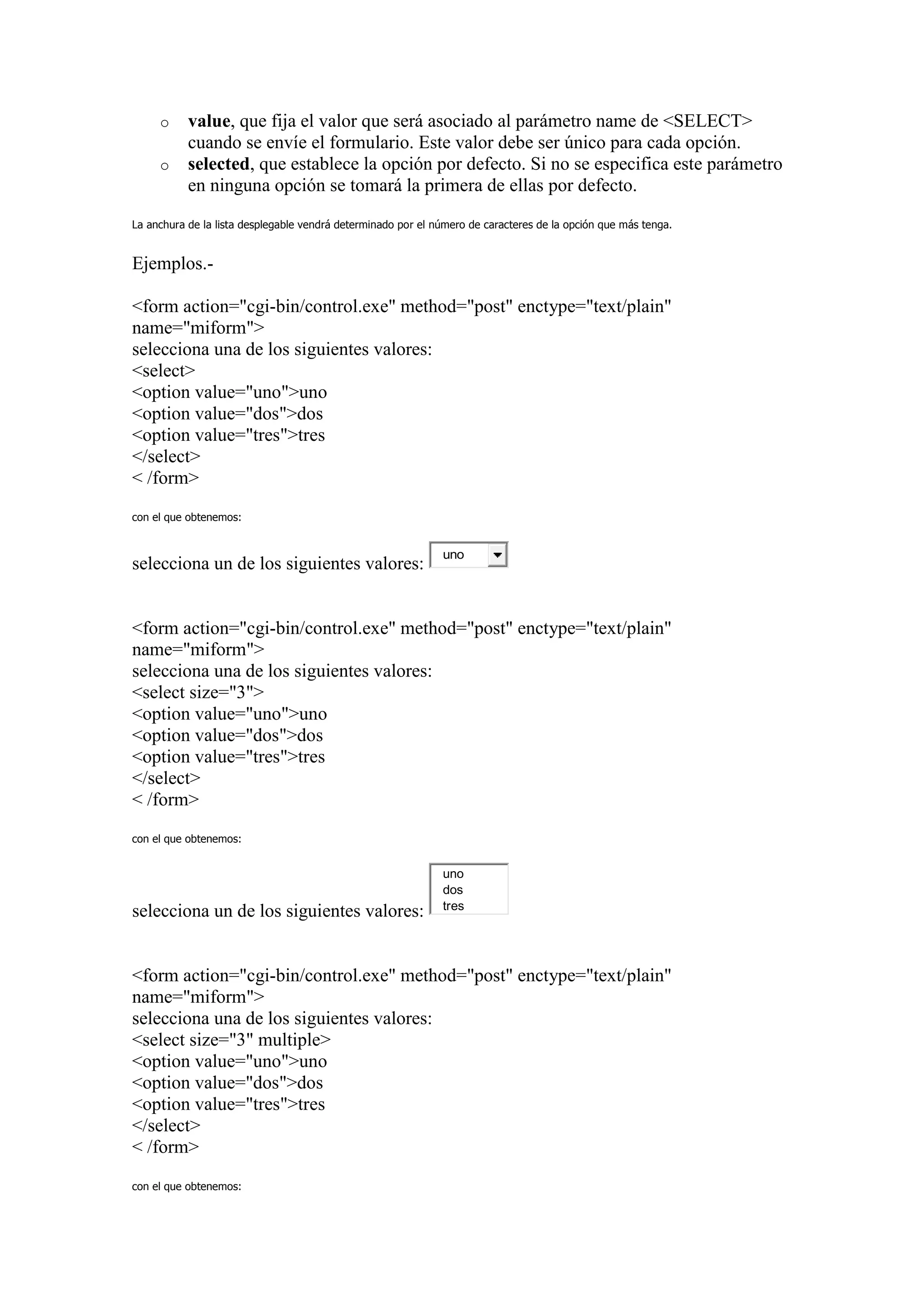 o     value, que fija el valor que será asociado al parámetro name de <SELECT>
           cuando se envíe el formulario. Este valor debe ser único para cada opción.
     o     selected, que establece la opción por defecto. Si no se especifica este parámetro
           en ninguna opción se tomará la primera de ellas por defecto.

La anchura de la lista desplegable vendrá determinado por el número de caracteres de la opción que más tenga.


Ejemplos.-

<form action="cgi-bin/control.exe" method="post" enctype="text/plain"
name="miform">
selecciona una de los siguientes valores:
<select>
<option value="uno">uno
<option value="dos">dos
<option value="tres">tres
</select>
< /form>

con el que obtenemos:


                                                              uno
selecciona un de los siguientes valores:


<form action="cgi-bin/control.exe" method="post" enctype="text/plain"
name="miform">
selecciona una de los siguientes valores:
<select size="3">
<option value="uno">uno
<option value="dos">dos
<option value="tres">tres
</select>
< /form>

con el que obtenemos:


                                                              uno
                                                              dos
                                                              tres
selecciona un de los siguientes valores:


<form action="cgi-bin/control.exe" method="post" enctype="text/plain"
name="miform">
selecciona una de los siguientes valores:
<select size="3" multiple>
<option value="uno">uno
<option value="dos">dos
<option value="tres">tres
</select>
< /form>

con el que obtenemos:
 