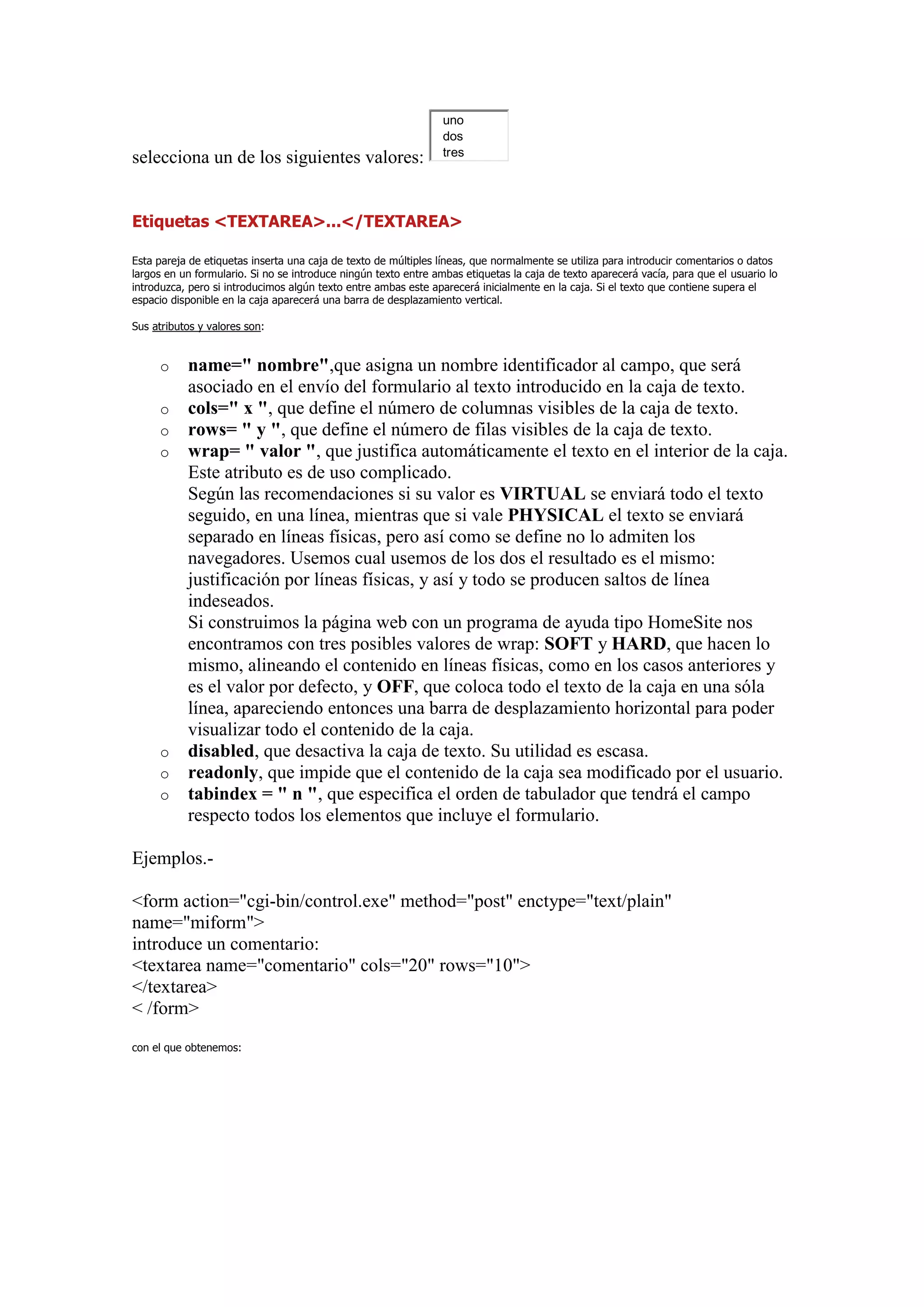 uno
                                                                 dos
                                                                 tres
selecciona un de los siguientes valores:


Etiquetas <TEXTAREA>...</TEXTAREA>

Esta pareja de etiquetas inserta una caja de texto de múltiples líneas, que normalmente se utiliza para introducir comentarios o datos
largos en un formulario. Si no se introduce ningún texto entre ambas etiquetas la caja de texto aparecerá vacía, para que el usuario lo
introduzca, pero si introducimos algún texto entre ambas este aparecerá inicialmente en la caja. Si el texto que contiene supera el
espacio disponible en la caja aparecerá una barra de desplazamiento vertical.

Sus atributos y valores son:


     o     name=" nombre",que asigna un nombre identificador al campo, que será
           asociado en el envío del formulario al texto introducido en la caja de texto.
     o     cols=" x ", que define el número de columnas visibles de la caja de texto.
     o     rows= " y ", que define el número de filas visibles de la caja de texto.
     o     wrap= " valor ", que justifica automáticamente el texto en el interior de la caja.
           Este atributo es de uso complicado.
           Según las recomendaciones si su valor es VIRTUAL se enviará todo el texto
           seguido, en una línea, mientras que si vale PHYSICAL el texto se enviará
           separado en líneas físicas, pero así como se define no lo admiten los
           navegadores. Usemos cual usemos de los dos el resultado es el mismo:
           justificación por líneas físicas, y así y todo se producen saltos de línea
           indeseados.
           Si construimos la página web con un programa de ayuda tipo HomeSite nos
           encontramos con tres posibles valores de wrap: SOFT y HARD, que hacen lo
           mismo, alineando el contenido en líneas físicas, como en los casos anteriores y
           es el valor por defecto, y OFF, que coloca todo el texto de la caja en una sóla
           línea, apareciendo entonces una barra de desplazamiento horizontal para poder
           visualizar todo el contenido de la caja.
     o     disabled, que desactiva la caja de texto. Su utilidad es escasa.
     o     readonly, que impide que el contenido de la caja sea modificado por el usuario.
     o     tabindex = " n ", que especifica el orden de tabulador que tendrá el campo
           respecto todos los elementos que incluye el formulario.

Ejemplos.-

<form action="cgi-bin/control.exe" method="post" enctype="text/plain"
name="miform">
introduce un comentario:
<textarea name="comentario" cols="20" rows="10">
</textarea>
< /form>

con el que obtenemos:
 