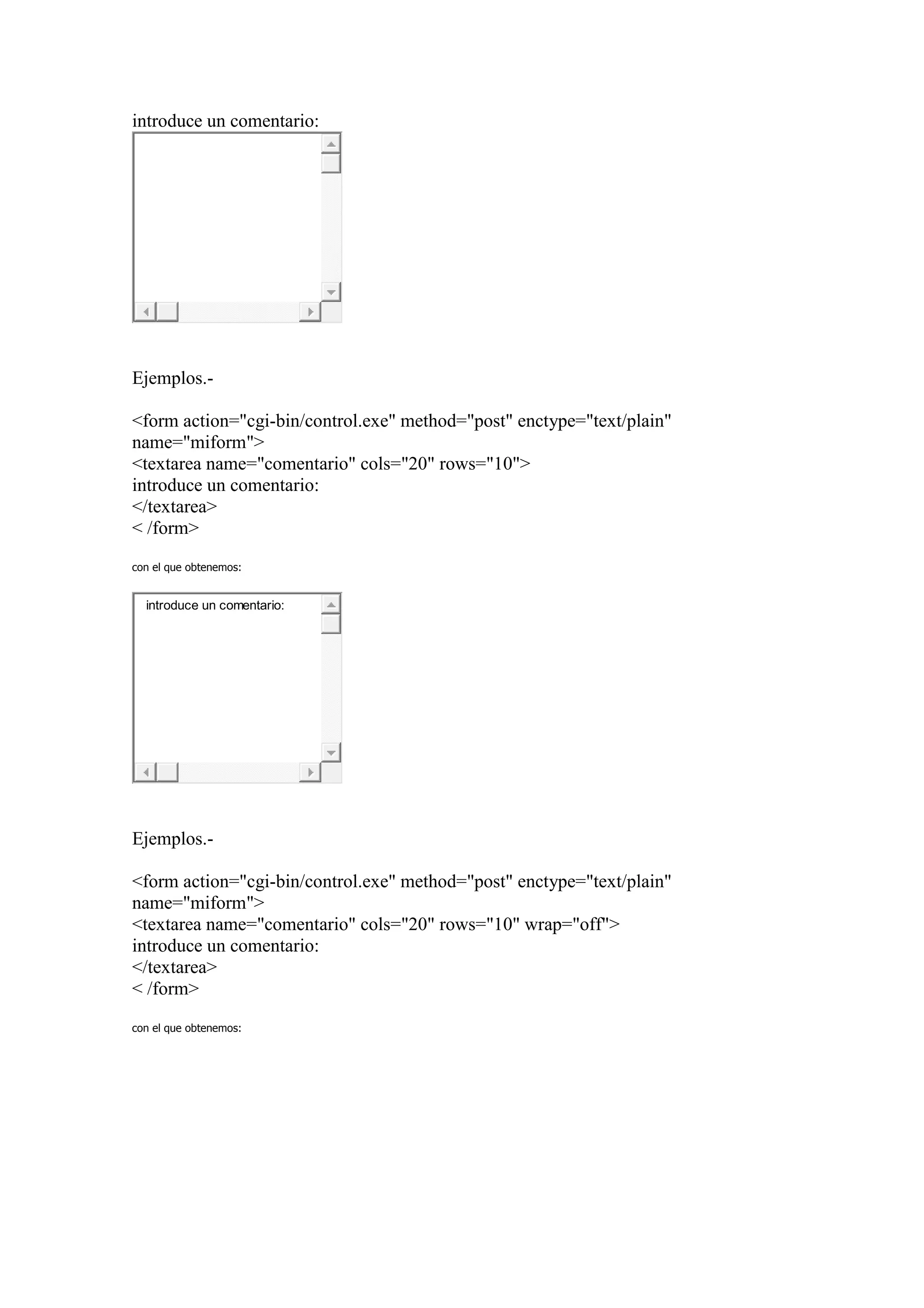 introduce un comentario:




Ejemplos.-

<form action="cgi-bin/control.exe" method="post" enctype="text/plain"
name="miform">
<textarea name="comentario" cols="20" rows="10">
introduce un comentario:
</textarea>
< /form>

con el que obtenemos:


  introduce un comentario:




Ejemplos.-

<form action="cgi-bin/control.exe" method="post" enctype="text/plain"
name="miform">
<textarea name="comentario" cols="20" rows="10" wrap="off">
introduce un comentario:
</textarea>
< /form>

con el que obtenemos:
 