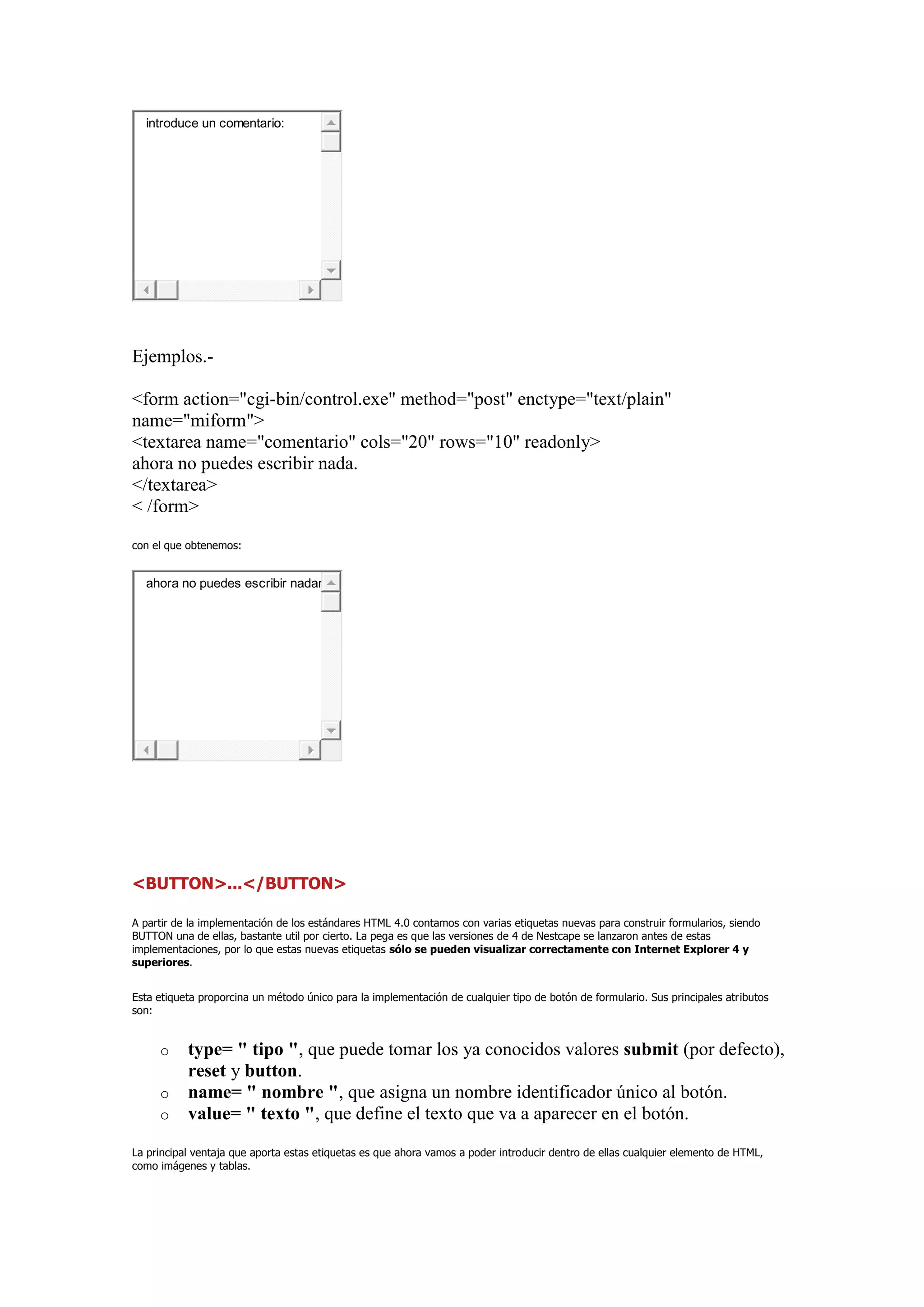 introduce un comentario:




Ejemplos.-

<form action="cgi-bin/control.exe" method="post" enctype="text/plain"
name="miform">
<textarea name="comentario" cols="20" rows="10" readonly>
ahora no puedes escribir nada.
</textarea>
< /form>

con el que obtenemos:


  ahora no puedes escribir nadar




<BUTTON>...</BUTTON>

A partir de la implementación de los estándares HTML 4.0 contamos con varias etiquetas nuevas para construir formularios, siendo
BUTTON una de ellas, bastante util por cierto. La pega es que las versiones de 4 de Nestcape se lanzaron antes de estas
implementaciones, por lo que estas nuevas etiquetas sólo se pueden visualizar correctamente con Internet Explorer 4 y
superiores.


Esta etiqueta proporcina un método único para la implementación de cualquier tipo de botón de formulario. Sus principales atributos
son:


     o     type= " tipo ", que puede tomar los ya conocidos valores submit (por defecto),
           reset y button.
     o     name= " nombre ", que asigna un nombre identificador único al botón.
     o     value= " texto ", que define el texto que va a aparecer en el botón.
La principal ventaja que aporta estas etiquetas es que ahora vamos a poder introducir dentro de ellas cualquier elemento de HTML,
como imágenes y tablas.
 