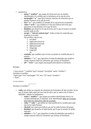     parámetros:
              o name=" nombre", que asigna de forma unívoca un nombre
                identificador a la variable que se introduzca en la caja de texto.
              o maxlenght=" n ", que fija el número máximo de caracteres que se
                pueden itroducir en la caja de texto.
              o size=" n ", que establece el tamaño de la caja de texto en pantalla.
              o value=" texto ", que establece el valor por defecto del texto que
                aparecerá en inicialmente en la caja de texto.
              o disabled, que desactiva la caja de texto, por lo que el usuario no podrá
                escribir nada en ella.
              o accept = " lista de content-type", Indica el tipo de contenido que
                aceptará el servidor.
                Sus posibles valores son:
                    1. text/html
                    2. application/msexcel
                    3. application/msword
                    4. application/pdf
                    5. image/jpg
                    6. image/gif
                        etc.
              o readonly, que establece que el texto no puede ser modificado por el
                usuario.
              o tabindex = " n ", que especifica el orden de tabulador que tendrá el
                campo respecto todos los elementos que incluye el formulario.
              o alt= " texto ", que asigna una pequeña descripción al elemento.

Ejemplo.-

< form action="" method="post" enctype="text/plain" name="miform">
introduce tu nombre:
<input type="text" maxlength="10" size="10" name="nombre">
< /form>
con el que obtenemos:



introduce tu nombre:

         radio, que define un conjunto de elementos de formulario de tipo circular, en los
          que el usuario debe optar por uno solo de ellos, que se marca con el ratón o
          tabulador. Admite los parámetros:
              o name=" nombre"", que asigna un nombre identificador único a la
                  variable definida por el elemento. Este identificador debe ser el mismo
                  para todos los elementos radio de un grupo.
              o value =" valor ", que define un valor posible de la variable para cada
                  uno de los radio botones.
              o checked, que marca por defecto uno de los radio botones del grupo.
              o disabled, que desactiva el radio botón, por lo que el usuario no podrá
                  marcarlo.
              o tabindex = " n ", que especifica el orden de tabulador que tendrá el
                  campo respecto todos los elementos que incluye el formulario.
 