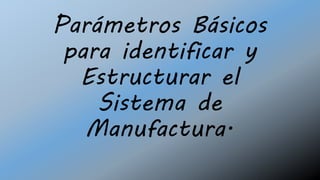 Parámetros Básicos
para identificar y
Estructurar el
Sistema de
Manufactura.
 