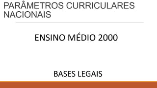 PARÂMETROS CURRICULARES
NACIONAIS
ENSINO MÉDIO 2000
BASES LEGAIS
 