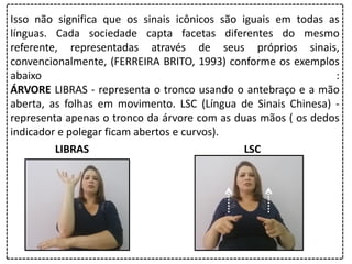 Isso não significa que os sinais icônicos são iguais em todas as
línguas. Cada sociedade capta facetas diferentes do mesmo
referente, representadas através de seus próprios sinais,
convencionalmente, (FERREIRA BRITO, 1993) conforme os exemplos
abaixo :
ÁRVORE LIBRAS - representa o tronco usando o antebraço e a mão
aberta, as folhas em movimento. LSC (Língua de Sinais Chinesa) -
representa apenas o tronco da árvore com as duas mãos ( os dedos
indicador e polegar ficam abertos e curvos).
LIBRAS LSC
 