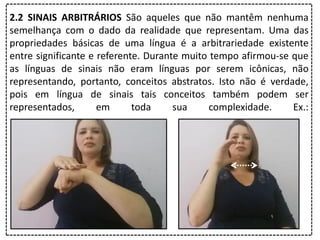 2.2 SINAIS ARBITRÁRIOS São aqueles que não mantêm nenhuma
semelhança com o dado da realidade que representam. Uma das
propriedades básicas de uma língua é a arbitrariedade existente
entre significante e referente. Durante muito tempo afirmou-se que
as línguas de sinais não eram línguas por serem icônicas, não
representando, portanto, conceitos abstratos. Isto não é verdade,
pois em língua de sinais tais conceitos também podem ser
representados, em toda sua complexidade. Ex.:
 
