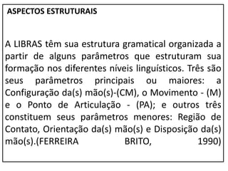 ASPECTOS ESTRUTURAIS
A LIBRAS têm sua estrutura gramatical organizada a
partir de alguns parâmetros que estruturam sua
formação nos diferentes níveis linguísticos. Três são
seus parâmetros principais ou maiores: a
Configuração da(s) mão(s)-(CM), o Movimento - (M)
e o Ponto de Articulação - (PA); e outros três
constituem seus parâmetros menores: Região de
Contato, Orientação da(s) mão(s) e Disposição da(s)
mão(s).(FERREIRA BRITO, 1990)
 