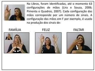 Na Libras, foram identificadas, até o momento 63
configurações de mãos (Lira e Souza, 2006;
Pimenta e Quadros, 2007). Cada configuração das
mãos corresponde por um número de sinais. A
configuração das mãos em F por exemplo, é usada
na produção dos sinais de:
FAMÍLIA FELIZ FALTAR
 