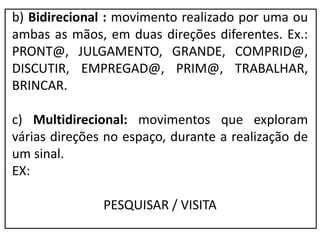 b) Bidirecional : movimento realizado por uma ou
ambas as mãos, em duas direções diferentes. Ex.:
PRONT@, JULGAMENTO, GRANDE, COMPRID@,
DISCUTIR, EMPREGAD@, PRIM@, TRABALHAR,
BRINCAR.
c) Multidirecional: movimentos que exploram
várias direções no espaço, durante a realização de
um sinal.
EX:
PESQUISAR / VISITA
 