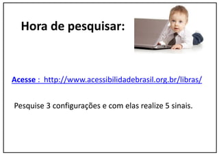 Hora de pesquisar:
Acesse : http://www.acessibilidadebrasil.org.br/libras/
Pesquise 3 configurações e com elas realize 5 sinais.
 
