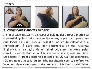 Branco
2. ICONICIDADE E ARBITRARIEDADE
A modalidade gestual-visual-espacial pela qual a LIBRAS é produzida
e percebida pelos surdos leva, muitas vezes, as pessoas a pensarem
que todos os sinais são o ´desenho´ no ar do referente que
representam. É claro que, por decorrência de sua natureza
lingüística, a realização de um sinal pode ser motivada pelas
características do dado da realidade a que se refere, mas isso não é
uma regra. A grande maioria dos sinais da LIBRAS são arbitrários,
não mantendo relação de semelhança alguma com seu referente.
Vejamos alguns exemplos entre os sinais icônicos e arbitrários.
 