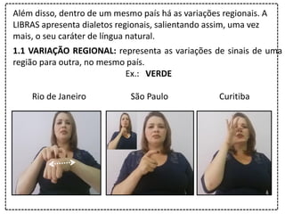 Além disso, dentro de um mesmo país há as variações regionais. A
LIBRAS apresenta dialetos regionais, salientando assim, uma vez
mais, o seu caráter de língua natural.
1.1 VARIAÇÃO REGIONAL: representa as variações de sinais de uma
região para outra, no mesmo país.
Ex.: VERDE
Rio de Janeiro São Paulo Curitiba
 