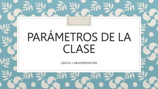 PARÁMETROS DE LA
CLASE
LÓGICA Y ARGUMENTACIÓN
 