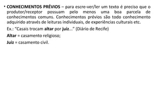 • CONHECIMENTOS PRÉVIOS – para escre-ver/ler um texto é preciso que o
produtor/receptor possuam pelo menos uma boa parcela de
conhecimentos comuns. Conhecimentos prévios são todo conhecimento
adquirido através de leituras individuais, de experiências culturais etc.
Ex.: “Casais trocam altar por juiz...” (Diário de Recife)
Altar = casamento religioso;
Juiz = casamento civil.
 