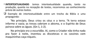 • INTERTEXTUALIDADE- temos intertextualidade quando, tanto na
produção, quanto na recepção de textos, recorremos ao conhecimento
prévio de outros textos.
 Exemplo de intertextualidade entre um trecho da Bíblia e uma
propaganda:
¹No princípio, Deus criou os céus e a terra. ²A terra estava
informe e vazia; as trevas cobriam o abismo, e o Espírito de Deus
pairava sobre as águas. (Gn 1, 1-2).
No princípio era a escuridão. Aí, como o Criador não tinha nada
pra fazer à noite, inventou as discotecas e os cassinos com
maquininhas caça-níqueis.
 