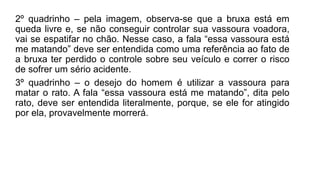 2º quadrinho – pela imagem, observa-se que a bruxa está em
queda livre e, se não conseguir controlar sua vassoura voadora,
vai se espatifar no chão. Nesse caso, a fala “essa vassoura está
me matando” deve ser entendida como uma referência ao fato de
a bruxa ter perdido o controle sobre seu veículo e correr o risco
de sofrer um sério acidente.
3º quadrinho – o desejo do homem é utilizar a vassoura para
matar o rato. A fala “essa vassoura está me matando”, dita pelo
rato, deve ser entendida literalmente, porque, se ele for atingido
por ela, provavelmente morrerá.
 