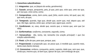 2. Conectivos subordinativos:
2.1. Integrantes: que, se (depois do verbo, geralmente);
2.2. Causais: porque, porquanto, pois, já que, pois que, visto que, uma vez que,
por isso que, visto como, como;
2.3. Comparativas: como, bem como, qual, feito, assim como, tal qual, que, tal,
que nem, do que;
2.4. Temporais: quando, logo que, desde que, assim que, mal, depois que, até
que, tão logo, apenas, antes que, sempre que, agora que, assim;
2.5. Condicionais: se, caso, desde que, exceto que, a menos que, sem que (se
não);
2.6. Conformativas: conforme, consoante, segundo, como;
2.7. Consecutivas: tão, tanto, tal, tamanho (na oração principal) + que (na
oração subordinada);
2.8. Finais: a fim de que, para que, porque, que;
2.9. Proporcionais: à proporção que, ao passo que, à medida que, quanto mais,
tanto mais (tanto menos);
2.10. Concessivas: embora, conquanto, posto, suposto, dado que, sem que, que,
ainda que, mesmo que, se bem que, apesar de que, sem embargo de que.
 