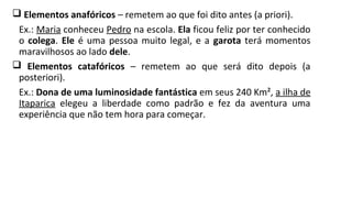  Elementos anafóricos – remetem ao que foi dito antes (a priori).
Ex.: Maria conheceu Pedro na escola. Ela ficou feliz por ter conhecido
o colega. Ele é uma pessoa muito legal, e a garota terá momentos
maravilhosos ao lado dele.
 Elementos catafóricos – remetem ao que será dito depois (a
posteriori).
Ex.: Dona de uma luminosidade fantástica em seus 240 Km², a ilha de
Itaparica elegeu a liberdade como padrão e fez da aventura uma
experiência que não tem hora para começar.
 