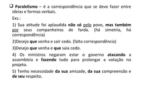  Paralelismo – é a correspondência que se deve fazer entre
ideias e formas verbais.
Exs.:
1) Sua atitude foi aplaudida não só pelo povo, mas também
por seus companheiros de farda. (há simetria, há
correspondência)
2)Desejo que venha e sair cedo. (falta correspondência)
3)Desejo que venha e que saia cedo.
4) Os ministros negaram estar o governo atacando a
assembleia e fazendo tudo para prolongar a votação no
projeto.
5) Tenho necessidade da sua amizade, da sua compreensão e
de seu respeito.
 