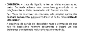 • COERÊNCIA – trata da ligação entre as ideias expressas no
texto. De nada adiante usar conectivos gramaticais se as
relações entre as ideias conectadas não fizerem sentido.
Ex.: “Para me inscrever no concurso, não precisei apresentar
nenhum documento, pois a atendente só pediu meu cartão de
identidade”.
A exigência do cartão de identidade nega a afirmação de que
não foi necessário nenhum documento e ilustra um dos
problemas de coerência mais comuns: a contradição.
 