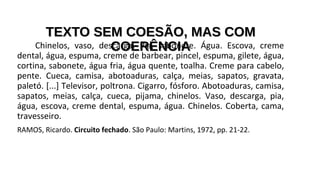 TEXTO SEM COESÃO, MAS COMTEXTO SEM COESÃO, MAS COM
COERÊNCIACOERÊNCIAChinelos, vaso, descarga. Pia, sabonete. Água. Escova, creme
dental, água, espuma, creme de barbear, pincel, espuma, gilete, água,
cortina, sabonete, água fria, água quente, toalha. Creme para cabelo,
pente. Cueca, camisa, abotoaduras, calça, meias, sapatos, gravata,
paletó. [...] Televisor, poltrona. Cigarro, fósforo. Abotoaduras, camisa,
sapatos, meias, calça, cueca, pijama, chinelos. Vaso, descarga, pia,
água, escova, creme dental, espuma, água. Chinelos. Coberta, cama,
travesseiro.
RAMOS, Ricardo. Circuito fechado. São Paulo: Martins, 1972, pp. 21-22.
 