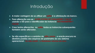 Introdução
 A maior vantagem de se utilizar um spfile é a otimização do banco.
 Para alteração usa-se : ALTER SYSTEM SET PARAMETER = VALOR,
usando o SID para o identificador da instancia SID.PARAMETER =
VALOR.
 Caso tenha alterações no spfile todas as instancias subsequentes
também serão alteradas .
 Se não especificar o caminho do pfile_name , o oracle procura no
diretório padrão dos arquivos de parâmetro do seu sistema
operacional . Se não existir , o Database retorna um erro.
 