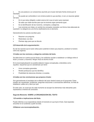       Es una postura o un compromiso asumido por el autor del texto frente al tema por él
abordado.
        No puede ser confundida ni con el tema (sobre lo que escribe), ni son un resumen global
del texto.
       Es lo que estoy obligado a saber acerca de lo que el autor quiso expresar.
       Se sabe que nadie escribe para que los lectores sigan pensando igual.
       Es la identificación de las nociones, conceptos y categorías.
       Las nociones son ideas, en cambio los conceptos necesitan una forma más elaborada de
expresión; la categoría es una forma clasificatoria de un elemento.

Generalmente los autores escriben para:

       Resolver una pregunta
       Redondear una idea
       Plantear algo para que se discuta

2.El desarrollo de la argumentación:

Es dar las razones que el autor utiliza para sustentar la tesis que propone y analizar la manera
cómo las organiza.

3.Cuáles son las nociones y categorías centrales del texto.

Se debe tener en cuenta que los títulos y los subtítulos ayudan a establecer un diálogo entre el
lector y el autor y viceversa. Ningún título es escrito al azar.

En la reconceptualización es posible elaborar mapas conceptuales, entendidos como
aquellos esquemas que se caracterizan por tener:

       Unos conceptos generales.
       Niveles jerárquicos que los identifica.
       Posibilidad de relaciones directas o cruzadas.

4.Cuáles son las conclusiones que propone el texto:

Son generalmente el resultado de la reflexión del autor desde la tesis por él propuesta. Estas
pueden ser inquietudes, problemas, preguntas soluciones o conclusiones definitivas, se trata de
establecer cuáles son y decir por qué.

En este caso, es usual que de cada momento se escojan los elementos más relevantes para
expresarlos a manera de conclusión.


Segundo Momento: SOBRE LA ORGANIZACION DEL TEXTO

1.El sentido e implicaciones del título.

Puede referirse a sus expectativas desde el momento en que leyó el título. Qué esperaba
encontrar en el contenido a partir de éste.

2.Elaborar una reconceptualización.
 