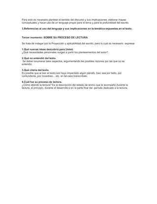 Para esto es necesario plantear el sentido del discurso y sus implicaciones; elaborar mapas
conceptuales y hacer uso de un lenguaje propio para el tema y para la profundidad del escrito.

3.Referencias al uso del lenguaje y sus implicaciones en la temática expuestas en el texto.


Tercer momento: SOBRE SU PROCESO DE LECTURA

Se trata de indagar por la Proyección y aplicabilidad del escrito, para lo cual es necesario expresar

1.Qué nuevas ideas descubrió para Usted.
¿Qué necesidades personales surgen a partir los planteamientos del autor?.

2.Qué no entendió del texto.
Se deben enumerar tales aspectos, argumentando las posibles razones por las que no se
entendió.

3.Qué citaría del texto.
Es posible que al leer el texto nos haya impactado algún párrafo, bien sea por bello, por
contundente, por novedoso... etc. en tal caso transcríbalo.

4.Cuál fue su proceso de lectura.
¿Cómo abordó la lectura? Es la descripción del estado de ánimo que le acompañó durante la
lectura, al principio, durante el desarrollo o en la parte final del período dedicado a la lectura.
 