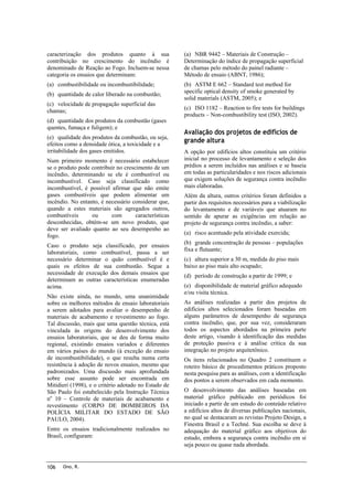 caracterização dos produtos quanto à sua
contribuição no crescimento do incêndio é
denominado de Reação ao Fogo. Incluem-se nessa
categoria os ensaios que determinam:

(a) NBR 9442 – Materiais de Construção –
Determinação do índice de propagação superficial
de chamas pelo método do painel radiante –
Método de ensaio (ABNT, 1986);

(a) combustibilidade ou incombustibilidade;

(b) ASTM E 662 – Standard test method for
specific optical density of smoke generated by
solid materials (ASTM, 2005); e

(b) quantidade de calor liberado na combustão;
(c) velocidade de propagação superficial das
chamas;
(d) quantidade dos produtos da combustão (gases
quentes, fumaça e fuligem); e
(e) qualidade dos produtos da combustão, ou seja,
efeitos como a densidade ótica, a toxicidade e a
irritabilidade dos gases emitidos.
Num primeiro momento é necessário estabelecer
se o produto pode contribuir no crescimento de um
incêndio, determinando se ele é combustível ou
incombustível. Caso seja classificado como
incombustível, é possível afirmar que não emite
gases combustíveis que podem alimentar um
incêndio. No entanto, é necessário considerar que,
quando a estes materiais são agregados outros,
combustíveis
ou
com
características
desconhecidas, obtém-se um novo produto, que
deve ser avaliado quanto ao seu desempenho ao
fogo.
Caso o produto seja classificado, por ensaios
laboratoriais, como combustível, passa a ser
necessário determinar o quão combustível é e
quais os efeitos de sua combustão. Segue a
necessidade de execução dos demais ensaios que
determinam as outras características enumeradas
acima.
Não existe ainda, no mundo, uma unanimidade
sobre os melhores métodos de ensaio laboratoriais
a serem adotados para avaliar o desempenho de
materiais de acabamento e revestimento ao fogo.
Tal discussão, mais que uma questão técnica, está
vinculada às origens do desenvolvimento dos
ensaios laboratoriais, que se deu de forma muito
regional, existindo ensaios variados e diferentes
em vários países do mundo (à exceção do ensaio
de incombustibilidade), o que resulta numa certa
resistência à adoção de novos ensaios, mesmo que
padronizados. Uma discussão mais aprofundada
sobre esse assunto pode ser encontrada em
Mitidieri (1998), e o critério adotado no Estado de
São Paulo foi estabelecido pela Instrução Técnica
no 10 – Controle de materiais de acabamento e
revestimento (CORPO DE BOMBEIROS DA
POLÍCIA MILITAR DO ESTADO DE SÃO
PAULO, 2004).
Entre os ensaios tradicionalmente realizados no
Brasil, configuram:

106

Ono, R.

(c) ISO 1182 – Reaction to fire tests for buildings
products – Non-combustibility test (ISO, 2002).

Avaliação dos projetos de edifícios de
grande altura
A opção por edifícios altos constituiu um critério
inicial no processo de levantamento e seleção dos
prédios a serem incluídos nas análises e se baseia
em todas as particularidades e nos riscos adicionais
que exigem soluções de segurança contra incêndio
mais elaboradas.
Além da altura, outros critérios foram definidos a
partir dos requisitos necessários para a viabilização
do levantamento e de variáveis que atuaram no
sentido de apurar as exigências em relação ao
projeto de segurança contra incêndio, a saber:
(a) risco acentuado pela atividade exercida;
(b) grande concentração de pessoas – populações
fixa e flutuante;
(c) altura superior a 30 m, medida do piso mais
baixo ao piso mais alto ocupado;
(d) período de construção a partir de 1999; e
(e) disponibilidade de material gráfico adequado
e/ou visita técnica.
As análises realizadas a partir dos projetos de
edifícios altos selecionados foram baseadas em
alguns parâmetros de desempenho de segurança
contra incêndio, que, por sua vez, consideraram
todos os aspectos abordados na primeira parte
deste artigo, visando à identificação das medidas
de proteção passiva e à análise crítica da sua
integração no projeto arquitetônico.
Os itens relacionados no Quadro 2 constituem o
roteiro básico de procedimentos práticos proposto
nesta pesquisa para as análises, com a identificação
dos pontos a serem observados em cada momento.
O desenvolvimento das análises baseadas em
material gráfico publicado em periódicos foi
iniciado a partir de um estudo do conteúdo relativo
a edifícios altos de diversas publicações nacionais,
no qual se destacaram as revistas Projeto Design, a
Finestra Brasil e a Techné. Sua escolha se deve à
adequação do material gráfico aos objetivos do
estudo, embora a segurança contra incêndio em si
seja pouco ou quase nada abordada.

 