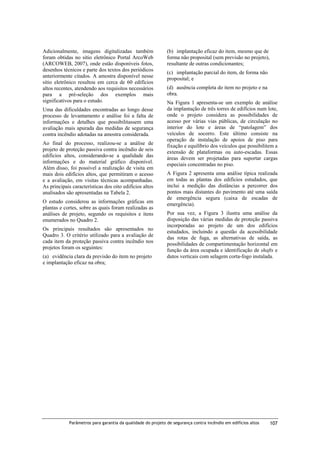 Adicionalmente, imagens digitalizadas também
foram obtidas no sítio eletrônico Portal ArcoWeb
(ARCOWEB, 2007), onde estão disponíveis fotos,
desenhos técnicos e parte dos textos dos periódicos
anteriormente citados. A amostra disponível nesse
sítio eletrônico resultou em cerca de 60 edifícios
altos recentes, atendendo aos requisitos necessários
para a pré-seleção dos exemplos mais
significativos para o estudo.
Uma das dificuldades encontradas ao longo desse
processo de levantamento e análise foi a falta de
informações e detalhes que possibilitassem uma
avaliação mais apurada das medidas de segurança
contra incêndio adotadas na amostra considerada.
Ao final do processo, realizou-se a análise de
projeto de proteção passiva contra incêndio de seis
edifícios altos, considerando-se a qualidade das
informações e do material gráfico disponível.
Além disso, foi possível a realização de visita em
mais dois edifícios altos, que permitiram o acesso
e a avaliação, em visitas técnicas acompanhadas.
As principais características dos oito edifícios altos
analisados são apresentadas na Tabela 2.
O estudo considerou as informações gráficas em
plantas e cortes, sobre as quais foram realizadas as
análises de projeto, segundo os requisitos e itens
enumerados no Quadro 2.
Os principais resultados são apresentados no
Quadro 3. O critério utilizado para a avaliação de
cada item da proteção passiva contra incêndio nos
projetos foram os seguintes:
(a) evidência clara da previsão do item no projeto
e implantação eficaz na obra;

(b) implantação eficaz do item, mesmo que de
forma não proposital (sem previsão no projeto),
resultante de outras condicionantes;
(c) implantação parcial do item, de forma não
proposital; e
(d) ausência completa do item no projeto e na
obra.
Na Figura 1 apresenta-se um exemplo de análise
da implantação de três torres de edifícios num lote,
onde o projeto considera as possibilidades de
acesso por várias vias públicas, de circulação no
interior do lote e áreas de “patolagem” dos
veículos de socorro. Este último consiste na
operação de instalação de apoios de piso para
fixação e equilíbrio dos veículos que possibilitem a
extensão de plataformas ou auto-escadas. Essas
áreas devem ser projetadas para suportar cargas
especiais concentradas no piso.
A Figura 2 apresenta uma análise típica realizada
em todas as plantas dos edifícios estudados, que
inclui a medição das distâncias a percorrer dos
pontos mais distantes do pavimento até uma saída
de emergência segura (caixa de escadas de
emergência).
Por sua vez, a Figura 3 ilustra uma análise da
disposição das várias medidas de proteção passiva
incorporadas ao projeto de um dos edifícios
estudados, incluindo a questão da acessibilidade
das rotas de fuga, as alternativas de saída, as
possibilidades de compartimentação horizontal em
função da área ocupada e identificação de shafts e
dutos verticais com selagem corta-fogo instalada.

Parâmetros para garantia da qualidade do projeto de segurança contra incêndio em edifícios altos

107

 