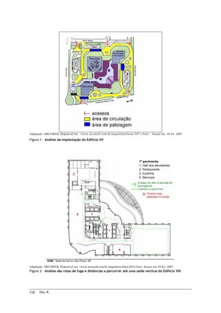 Adaptação: ARCOWEB. Disponível em: <www.arcoweb.com.br/arquitetura/fotos/347/z.htm> . Acesso em: 05 fev. 2007

Figura 1 – Análise da implantação do Edifício VII

Adaptação: ARCOWEB. Disponível em: <www.arcoweb.com.br./arquitetura/fotos/285/z.htm> Acesso em: 05 fev. 2007

Figura 2 – Análise das rotas de fuga e distâncias a percorrer até uma saída vertical do Edifício VIII

110

Ono, R.

 