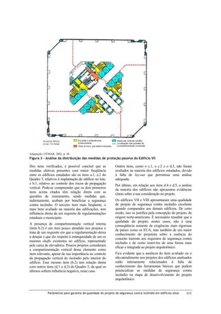 Adaptação: OTMAR, 2002, p. 48

Figura 3 – Análise da distribuição das medidas de proteção passiva do Edifício VII

Dos itens verificados, é possível concluir que as
medidas efetivas presentes com maior freqüência
entre os edifícios estudados são os itens a.1, a.2 do
Quadro 3, relativos à implantação do edifício no lote,
e b.1, relativo ao controle dos riscos de propagação
vertical. Pode-se compreender que os dois primeiros
itens acima citados têm relação direta com as
questões de zoneamento, sendo medidas que,
indiretamente, acabam por beneficiar a segurança
contra incêndio. O terceiro item mais freqüente, o
mais bem avaliado na maioria das edificações, tem
influência direta de um requisito de regulamentações
estaduais e municipais.
A presença de compartimentação vertical interna
(item b.2) é um item pouco atendido nos projetos e
trata de um requisito em que a regulamentação deixa
a desejar e que diz respeito à estanqueidade de um os
maiores shafts existentes no edifício, representado
pela caixa de elevadores. Poucos projetos consideram
a compartimentação vertical desse elemento como
item relevante, apesar de sua importância no controle
da propagação vertical do incêndio pelo interior do
edifício. Esse mesmo item (b.2) tem relação direta
com outros itens (d.1 e d.2) do Quadro 3, da qual os
últimos sofrem influência negativa, neste caso.

Outros itens, como o c.1, o c.2 e o d.3, não foram
avaliados na maioria dos edifícios estudados, devido
à falta de lay-out que permitisse uma análise
adequada.
Por último, em relação aos itens d.4 e d.5, a análise
da maioria dos edifícios não apresentou evidências
claras sobre a sua consideração no projeto.
Os edifícios VII e VIII apresentaram uma qualidade
de projeto de segurança contra incêndio excelente
quando comparados aos demais edifícios. De certo
modo, isso se justifica pela concepção do projeto, de
origem norte-americana. É necessário ressaltar que a
qualidade do projeto, nestes casos, não é uma
conseqüência somente de exigências mais rigorosas
de países como os EUA, mas também de um maior
conhecimento do projetista sobre a essência do
conceito inerente aos requisitos de segurança contra
incêndio e de como inseri-los de uma forma mais
eficaz e integrada ao projeto arquitetônico.
Fica evidente que a ausência do item avaliado ou o
não-atendimento nos projetos dos edifícios analisados
estão intimamente relacionados à falta de
conhecimento das ferramentas básicas que podem
potencializar as medidas de segurança contra
incêndio na etapa de desenvolvimento do projeto
arquitetônico.

Parâmetros para garantia da qualidade do projeto de segurança contra incêndio em edifícios altos

111

 