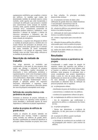 equipamentos mobiliários que compõem o interior
dos edifícios. As medidas aqui citadas são
denominadas medidas de proteção passiva contra
incêndio, sendo aquelas que estão incorporadas à
construção da edificação e que possuem e mantêm
suas características numa situação de incêndio.
Existem, ainda, aquelas medidas denominadas de
“proteção ativa”, normalmente constituídas de
instalações prediais (elétricas e hidráulicas, como
detectores e alarmes de incêndio e sistema de
chuveiros automáticos e hidrantes), que são
acionadas, manual ou automaticamente, somente
numa situação de emergência.
Normalmente, o arquiteto tem obrigação de definir
as medidas de proteção passiva e também deve ter
noções básicas dos princípios da proteção ativa,
pois somente assim pode garantir que os sistemas
não sejam instalados de forma inadequada,
prejudicando o seu projeto de segurança contra
incêndio como um todo. Neste artigo, enfocam-se
as medidas de proteção passiva.

Descrição do método de
trabalho
Este artigo apresenta os resultados que
correspondem a uma parte de uma pesquisa mais
ampla, que abrange a realização de pesquisa
teórica e bibliográfica (análise documental de
dissertações e teses, publicações, periódicos e
regulamentações), assim como da pesquisa prática
(avaliação de projetos, visitas in loco e entrevistas
com profissionais), objetivando a obtenção de um
resultado de adequada fundamentação teórica,
dirigida à aplicação prática dos requisitos
funcionais relacionados à segurança contra
incêndio. A seguir, apresenta-se a descrição apenas
dos itens da pesquisa contemplados neste artigo.

Definição dos conceitos básicos e dos
parâmetros de projeto
Estruturar as diretrizes de projeto, definindo os
conceitos básicos de segurança contra incêndio a
serem abordados e destacando aqueles de maior
importância e influência no projeto arquitetônico.

Análise de projetos de edifícios de
grande altura
Avaliar as soluções de projeto adotadas em
edificações mais recentes, visando à segurança
contra incêndio em edifícios de grande altura.
Recolher contribuições no sentido de identificar as
principais falhas cometidas em projeto, bem como

100

Ono, R.

as boas soluções. As
desenvolvidas incluem:

principais

atividades

(a) levantamento de fontes de dados sobre
edificações de grande altura nas cidades brasileiras
e suas principais características (ano de
construção, altura, área, localização, etc.);
(b) seleção de edifícios com potencial para visita
técnica e/ou análise de projeto;
(c) elaboração de roteiro para avaliação na visita
técnica e na análise de projeto;
(d) contato e negociações para concessão das
visitas;
(e) obtenção de peças gráficas dos edifícios
selecionados para visita ou análise de projeto;
(f) visitas técnicas em edifícios selecionados; e
(g) análise dos dados obtidos em visitas e em
avaliação de projetos.

Resultados
Conceitos básicos e parâmetros de
projeto
Considerando o amplo campo de atuação do
arquiteto, dentro dos requisitos que definem a
segurança contra incêndio nas áreas urbanas, onde
se inserem os edifícios de grande altura, foram
definidos, nesta pesquisa, os principais itens a
serem considerados num projeto arquitetônico,
desde o ponto de vista da escala urbana até o
detalhamento do interior de um edifício específico.
Os itens definidos e propostos, intimamente
relacionados às diferentes fases de definição do
processo projetual, são os seguintes:
(a) no planejamento urbano:
- distribuição de postos de bombeiros na cidade;
- características e condições das vias públicas;
- existência de equipamentos urbanos de apoio;
(b) na implantação do edifício no interior do lote:
- leis de zoneamento, que condicionam a
geometria do edifício e o afastamento dos limites
do lote;
(c) no projeto paisagístico:
- fatores que determinam a existência de
obstáculos, ou não, para acesso ao edifício pelo
exterior;
(d) no projeto do edifício, quanto à proteção
passiva, em que se determinam:
- a facilidade de ocorrência de um incêndio e de
sua propagação pelo interior e pelo exterior do
edifício;

 