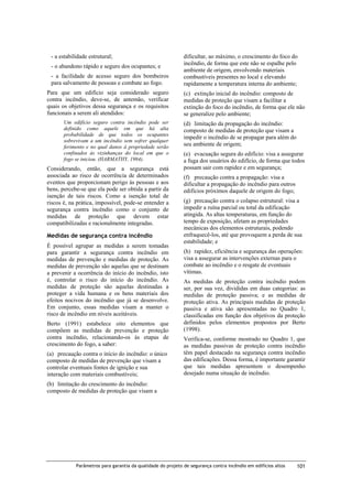 - a estabilidade estrutural;
- o abandono rápido e seguro dos ocupantes; e
- a facilidade de acesso seguro dos bombeiros
para salvamento de pessoas e combate ao fogo.
Para que um edifício seja considerado seguro
contra incêndio, deve-se, de antemão, verificar
quais os objetivos dessa segurança e os requisitos
funcionais a serem ali atendidos:
Um edifício seguro contra incêndio pode ser
definido como aquele em que há alta
probabilidade de que todos os ocupantes
sobrevivam a um incêndio sem sofrer qualquer
ferimento e no qual danos à propriedade serão
confinados às vizinhanças do local em que o
fogo se iniciou. (HARMATHY, 1984).

Considerando, então, que a segurança está
associada ao risco de ocorrência de determinados
eventos que proporcionam perigo às pessoas e aos
bens, percebe-se que ela pode ser obtida a partir da
isenção de tais riscos. Como a isenção total de
riscos é, na prática, impossível, pode-se entender a
segurança contra incêndio como o conjunto de
medidas de proteção que devem estar
compatibilizadas e racionalmente integradas.
Medidas de segurança contra incêndio
É possível agrupar as medidas a serem tomadas
para garantir a segurança contra incêndio em
medidas de prevenção e medidas de proteção. As
medidas de prevenção são aquelas que se destinam
a prevenir a ocorrência do início do incêndio, isto
é, controlar o risco do início do incêndio. As
medidas de proteção são aquelas destinadas a
proteger a vida humana e os bens materiais dos
efeitos nocivos do incêndio que já se desenvolve.
Em conjunto, essas medidas visam a manter o
risco de incêndio em níveis aceitáveis.
Berto (1991) estabelece oito elementos que
compõem as medidas de prevenção e proteção
contra incêndio, relacionando-os às etapas de
crescimento do fogo, a saber:
(a) precaução contra o início do incêndio: o único
composto de medidas de prevenção que visam a
controlar eventuais fontes de ignição e sua
interação com materiais combustíveis;

dificultar, ao máximo, o crescimento do foco do
incêndio, de forma que este não se espalhe pelo
ambiente de origem, envolvendo materiais
combustíveis presentes no local e elevando
rapidamente a temperatura interna do ambiente;
(c) extinção inicial do incêndio: composto de
medidas de proteção que visam a facilitar a
extinção do foco do incêndio, de forma que ele não
se generalize pelo ambiente;
(d) limitação da propagação do incêndio:
composto de medidas de proteção que visam a
impedir o incêndio de se propagar para além do
seu ambiente de origem;
(e) evacuação segura do edifício: visa a assegurar
a fuga dos usuários do edifício, de forma que todos
possam sair com rapidez e em segurança;
(f) precaução contra a propagação: visa a
dificultar a propagação do incêndio para outros
edifícios próximos daquele de origem do fogo;
(g) precaução contra o colapso estrutural: visa a
impedir a ruína parcial ou total da edificação
atingida. As altas temperaturas, em função do
tempo de exposição, afetam as propriedades
mecânicas dos elementos estruturais, podendo
enfraquecê-los, até que provoquem a perda de sua
estabilidade; e
(h) rapidez, eficiência e segurança das operações:
visa a assegurar as intervenções externas para o
combate ao incêndio e o resgate de eventuais
vítimas.
As medidas de proteção contra incêndio podem
ser, por sua vez, divididas em duas categorias: as
medidas de proteção passiva; e as medidas de
proteção ativa. As principais medidas de proteção
passiva e ativa são apresentadas no Quadro 1,
classificadas em função dos objetivos da proteção
definidos pelos elementos propostos por Berto
(1998).
Verifica-se, conforme mostrado no Quadro 1, que
as medidas passivas de proteção contra incêndio
têm papel destacado na segurança contra incêndio
das edificações. Dessa forma, é importante garantir
que tais medidas apresentem o desempenho
desejado numa situação de incêndio.

(b) limitação do crescimento do incêndio:
composto de medidas de proteção que visam a

Parâmetros para garantia da qualidade do projeto de segurança contra incêndio em edifícios altos

101

 