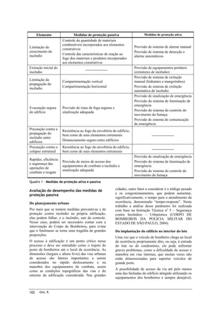 Elemento
Limitação do
crescimento do
incêndio

Medidas de proteção passiva
Controle da quantidade de materiais
combustíveis incorporados aos elementos
construtivos
Controle das características de reação ao
fogo dos materiais e produtos incorporados
aos elementos construtivos

Extinção inicial do
incêndio

Medidas de proteção ativa

Provisão de sistema de alarme manual
Provisão de sistema de detecção e
alarme automáticos
Provisão de equipamentos portáteis
(extintores de incêndio)
Provisão de sistema de extinção
manual (hidrantes e mangotinhos)
Provisão de sistema de extinção
automática de incêndio
Provisão de sinalização de emergência
Provisão do sistema de iluminação de
emergência
Provisão do sistema do controle do
movimento da fumaça
Provisão de sistema de comunicação
de emergência

------------------

Limitação da
propagação do
incêndio

Compartimentação vertical
Compartimentação horizontal

Evacuação segura
do edifício

Provisão de rotas de fuga seguras e
sinalização adequada

Precaução contra a
propagação do
incêndio entre
edifícios
Precaução contra o
colapso estrutural

Resistência ao fogo da envoltória do edifício,
bem como de seus elementos estruturais
Distanciamento seguro entre edifícios

------------------

Resistência ao fogo da envoltória do edifício,
bem como de seus elementos estruturais

------------------

Rapidez, eficiência
e segurança das
operações de
combate e resgate

Provisão de meios de acesso dos
equipamentos de combate a incêndio e
sinalização adequada

Provisão de sinalização de emergência
Provisão do sistema de iluminação de
emergência
Provisão do sistema do controle do
movimento da fumaça

Quadro 1 – Medidas de proteção ativa e passiva

Avaliação do desempenho das medidas de
proteção passiva
Do planejamento urbano
Por mais que se tomem medidas preventivas e de
proteção contra incêndio na própria edificação,
elas podem falhar, e o incêndio, sair do controle.
Nesse caso, poderá ser necessário contar com a
intervenção do Corpo de Bombeiros, para evitar
que o fenômeno se torne uma tragédia de grandes
proporções.
O acesso à edificação é um ponto crítico nesse
processo e deve ser entendido como o trajeto do
posto de bombeiros até o local da ocorrência. As
dimensões (largura e altura livre) das vias urbanas
de acesso são fatores importantes a serem
considerados no rápido deslocamento e na
manobra dos equipamentos de combate, assim
como as condições topográficas das vias e do
entorno da edificação considerada. Nas grandes

102

Ono, R.

cidades, outro fator a considerar é o tráfego pesado
e os congestionamentos, que podem aumentar,
significativamente, o tempo para o atendimento da
ocorrência, denominado “tempo-resposta”. Neste
trabalho a análise desse parâmetro foi realizada
com base na Instrução Técnica no 5 – Segurança
contra Incêndios – Urbanística (CORPO DE
BOMBEIROS DA POLÍCIA MILITAR DO
ESTADO DE SÃO PAULO, 2004).
Da implantação do edifício no interior do lote
Uma vez que o veículo de bombeiro chega ao local
da ocorrência propriamente dito, ou seja, à entrada
do lote ou do condomínio, ele pode enfrentar
graves problemas, como a dificuldade de acesso e
manobra em vias internas, que muitas vezes não
estão dimensionadas para suportar veículos de
grande porte.
A possibilidade de acesso da via até pelo menos
uma das fachadas do edifício atingido utilizando os
equipamentos dos bombeiros é sempre desejável,

 