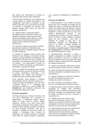 pois permite que intervenções de combate ou
salvamento pelo exterior sejam viabilizadas.
Além do colapso do edifício, o pior fenômeno que
se pode esperar na evolução do incêndio é o da
conflagração, nome dado ao fenômeno em que
edifícios adjacentes são sucessivamente envolvidos
no incêndio. A propagação do incêndio entre
edifícios isolados pode ocorrer por meio dos
seguintes mecanismos:
(a) radiação térmica, emitida pelo edifício
incendiado, através de: aberturas existentes na
fachada; da cobertura; chamas que saem pelas
aberturas na fachada ou pela cobertura; e, ainda,
chamas desenvolvidas pela própria fachada,
quando esta for composta de materiais
combustíveis; e
(b) convecção, quando os gases quentes emitidos
pelas aberturas existentes na fachada ou pela
cobertura do edifício incendiado atingem a fachada
do edifício adjacente.

com o projeto de implantação da edificação no
lote.
Do projeto da edificação
A compartimentação é uma medida de proteção
passiva que visa à contenção do incêndio em seu
ambiente de origem e é obtida pela subdivisão do
edifício em células capazes de suportar a ação da
queima dos materiais combustíveis nelas contidos,
impedindo o rápido alastramento do fogo. Essa
medida, adicionalmente, restringe a livre
movimentação da fumaça e dos gases quentes no
interior do edifício e tende a facilitar o abandono
seguro dos seus ocupantes, assim como as
operações de combate ao fogo. Daí a sua
importância, discutida com profundidade por
Costa et al. (2005) e também abordada na
Instrução Técnica nº 09 – Compartimentação
Horizontal e Compartimentação Vertical (CORPO
DE BOMBEIROS DA POLÍCIA MILITAR DO
ESTADO DE SÃO PAULO, 2004).

A avaliação da radiação térmica emitida pela
fachada de uma edificação com paredes externas
resistentes ao fogo dependerá, principalmente, das
dimensões das aberturas por onde a radiação será
transmitida e sua proporção em relação à fachada
em questão, e da carga-incêndio existente no
interior do edifício em chamas, que determinará a
intensidade e a duração do incêndio.

A compartimentação horizontal se destina a
impedir a propagação do incêndio no interior do
próprio pavimento em que este se originou, de
forma que grandes áreas de pavimento não sejam
afetadas, e pode ser obtida através da composição
dos seguintes dispositivos:

Assim, a avaliação de desempenho dessa medida
de proteção passiva deveria ser realizada com base
no projeto arquitetônico apresentado e com
comprovação por cálculos que permitiram a
obtenção de valores de distanciamento seguro.

(b) portas corta-fogo, nas aberturas das paredes
corta-fogo destinadas à circulação de pessoas e de
equipamentos; e

Como parâmetro foram adotadas as seguintes
documentações técnicas: Instrução Técnica no 6 –
Acesso de Viatura na Edificação e Áreas de Risco
e Instrução Técnica no 7 – Separação entre
edificações (isolamento de risco) (CORPO DE
BOMBEIROS DA POLÍCIA MILITAR DO
ESTADO DE SÃO PAULO, 2004).
Do projeto paisagístico
O projeto paisagístico no interior de um lote ou de
uma área condominial deve considerar os
equipamentos e mobiliários urbanos (postes,
bancas de jornal, caixas de correio, cabines
telefônicas, outdoors, etc.), assim como outras
intervenções paisagísticas (como jardins, fontes e
espelhos d’água e grandes esculturas), que podem
ser tornar eventuais obstáculos, caso não se
considere a facilidade de acesso dos veículos de
combate e salvamento numa situação de
emergência. Tais condições podem ser avaliadas
numa análise do projeto paisagístico juntamente

(a) paredes corta-fogo para subdivisão de grandes
áreas de pavimento, do piso ao teto ou à cobertura;

(c) registros corta-fogo, nos dutos de ventilação e
nos dutos de exaustão, entre outros, que
transpassam as paredes corta-fogo; e
(d) selos corta-fogo, nas passagens de cabos
elétricos e em tubulações por paredes corta-fogo.
A compartimentação vertical se destina a impedir a
propagação do incêndio entre pavimentos
adjacentes e deve ser obtida de tal forma que cada
pavimento componha um compartimento isolado
em relação aos demais. Para isso é necessária a
composição com:
(a) fachadas cegas, abas verticais e abas
horizontais com resistência ao fogo sob as
aberturas na envoltória do edifício, que dificultam
a propagação de chamas e dos gases quentes pelas
aberturas nos pisos consecutivos da fachada;
(b) enclausuramento de caixas de escadas através
de paredes e portas corta-fogo, pois estas
intercomunicam vários pavimentos, podendo se
tornar um meio de propagação vertical de chamas,
calor e fumaça internamente ao edifício;

Parâmetros para garantia da qualidade do projeto de segurança contra incêndio em edifícios altos

103

 
