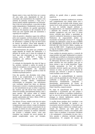 Quanto maior o risco, mais fácil deve ser o acesso
até uma saída, pois, dependendo do tipo de
construção, das características dos ocupantes e dos
sistemas de proteção existentes, o fogo e/ou a
fumaça podem impedir rapidamente sua utilização.
Para evitar tal inconveniência, a provisão de duas
saídas independentes é fundamental, exceto onde o
edifício ou o ambiente em questão apresentam
dimensões tão pequenas ou são arranjados de tal
forma que uma segunda saída não aumentaria a
segurança dos ocupantes.
Além de permitir o abandono seguro dos edifícios
pelos seus ocupantes, um bom projeto de saídas de
emergência deve, também, proporcionar às equipes
de salvamento e combate ao fogo um fácil acesso
ao interior do edifício. Disso pode depender o
sucesso das operações dessas equipes em salvar
vidas e reduzir perdas patrimoniais.
O dimensionamento das partes que compõem as
saídas depende da lotação das edificações e é
definido de acordo com a classe de ocupação do
local (que está relacionada ao seu risco) por
normas, como a NBR 9077 – Saídas de
emergência em edifícios (ABNT, 1993) e
regulamentações.
A avaliação do desempenho das rotas de fuga se
faz, portanto, mediante a análise do projeto de
saídas de emergência e em conjunto com os dados
relativos ao desempenho dos elementos
construtivos que as compõem, quando se tratar de
medidas de proteção passiva.
Uma das questões não abordadas neste artigo,
devido à sua complexidade, é a avaliação de
desempenho dos diferentes tipos de escadas de
segurança
(escadas
abertas,
simplesmente
enclausuradas ou protegidas, com antecâmaras
com ventilação natural por dutos ou aberturas
diretas para o exterior e escadas pressurizadas com
ou sem antecâmaras) no que se refere à segurança
dos usuários, que não devem ficar expostos aos
efeitos do incêndio, principalmente fumaça, calor e
gases quentes. São poucos ainda os estudos
nacionais que contemplam essa questão, como
aqueles apresentados por Seito e Berto (1988) ou
por Ono e Vittorino (1998).
Nos últimos 20 anos, estudos nesta área em outros
países têm considerado o uso de modelos
computacionais para estimar o tempo de abandono
em edificações e para simular o crescimento de um
incêndio no interior de uma edificação, tanto para
avaliar projetos existentes ou analisar catástrofes
que levaram a múltiplas mortes, como para
considerar sua inserção em novos projetos de
grande complexidade, como, por exemplo,

edifícios de grande altura e grandes estádios
esportivos.
A quantidade de materiais combustíveis existente
num compartimento tem relação direta com a
intensidade que um incêndio pode alcançar nesse
mesmo local, sendo, portanto, um grande definidor
do risco de incêndio daquele ambiente e,
conseqüentemente, um importante parâmetro para
a definição dos sistemas de proteção contra
incêndio compatíveis com esse risco. O termo
técnico utilizado para definir a quantidade de
material combustível denomina-se carga-incêndio.
Parâmetros de carga-incêndio podem ser
encontrados na Instrução Técnica nº 14 – Carga de
incêndio nas edificações e áreas de risco (CORPO
DE BOMBEIROS DA POLÍCIA MILITAR DO
ESTADO DE SÃO PAULO, 2004) e também no
anexo da NBR 14432 – Exigências de resistência
ao fogo de elementos construtivos de edificações –
Procedimento (ABNT, 2000).
Como medida de proteção passiva, o controle da
carga-incêndio tem papel fundamental no projeto,
à medida que se definem os elementos construtivos
que serão empregados na construção da edificação.
Os fabricantes deveriam estar aptos a fornecer o
poder calorífico dos seus produtos, para que se
possa estimar o que se pode denominar “cargaincêndio permanente ou fixa” do edifício
projetado, priorizar aqueles que possuam índices
menores ou nulos, ou prever outros sistemas de
proteção que reforcem o projeto de segurança
contra incêndio como um todo.
A avaliação da combustibilidade de materiais
assim como da quantidade de calor liberado na sua
combustão é realizada por meio de ensaios
laboratoriais
mundialmente
conhecidos
e
denominados genericamente de Ensaio de
Incombustibilidade e Ensaio de Determinação do
Poder Calorífico, respectivamente.
Na etapa de especificação dos produtos de
acabamento e revestimento que irão compor o
projeto de um edifício, os produtos combustíveis,
que no caso de um princípio de incêndio podem
propagar as chamas rapidamente, podem ser
incorporados inadvertidamente.
A escolha desses produtos deve considerar a sua
contribuição na facilidade de ignição e no
crescimento inicial do incêndio, e é necessário que
se conheçam alguns critérios de avaliação para a
seleção dos materiais que farão parte dos
acabamentos interno e externo, e da vedação, entre
outros. Entre os produtos, é necessário considerar
o de acabamento e revestimento de piso, teto e
forro, paredes e cobertura, incluindo materiais
termoacústicos. O conjunto de ensaios de

Parâmetros para garantia da qualidade do projeto de segurança contra incêndio em edifícios altos

105

 