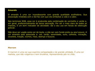 Amarelo

O amarelo é uma cor incandescente com grande qualidade acolhedora. Sua
associação imediata com o Sol faz com que ela simbolize a vida e o calor.

Nos terminais RGB, essa cor é produzida pela combinação de vermelho e verde e,
em geral, preferencialmente de baixa saturação. Por ser o mais claro de todos os
matizes, é um bom indicador de atividade: daí o seu uso em faixas de obstrução
policial.

Não deve ser usada como cor de texto, a não ser com fundo preto ou azul escuro. A
cor amarela está associada a: sol, verão, serenidade, ouro, colheita, inovação,
covardia, traição, ciúmes, risco, doença e loucura.




Marrom

O marrom é uma cor que exprime compactação e de grande utilidade. É uma cor
realista, que não vulgariza e nem brutaliza, representando pés no chão.
 