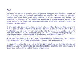 Azul

Por ser a cor do céu e do mar, o azul sugere ar, espaço e profundidade. É uma cor
fria e suave; tem uma grande capacidade de relaxar e tranqüilizar as pessoas.
Fornece um bom fundo para cores vívidas. É a cor preferida pela moda, em
qualquer circunstância social. Simboliza autoridade e espiritualidade, sendo a cor
mais amplamente usada nas bandeiras nacionais, mostrando assim, o desejo de
unidade e estabilidade.

É uma das três cores primárias dos terminais de vídeo. Como o olho humano é
menos sensível aos comprimentos de onda do azul, o azul é uma cor difícil de ser
focalizada e de se obter um bom contraste; não deve assim ser usado para texto
nem detalhes finos. É uma excelente cor para o fundo, principalmente porque pode-
se tirar proveito de sua qualidade de expansão e profundidade infinita.

A cor azul está associada a: céu, mar, espiritualidade, estabilidade, paz, unidade,
frio, depressão, melancolia, obscenidade, mistério, conservadorismo.

Introvertida e discreta, é a cor preferida pelos adultos, exprimindo lembranças
distantes. A calma transmitida por essa tonalidade é diferente dos tons verdes, já
que o azul é dinâmico e traduz viagens imaginárias.
 