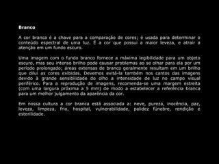 Branco

A cor branca é a chave para a comparação de cores; é usada para determinar o
conteúdo espectral de uma luz. É a cor que possui a maior leveza, e atrair a
atenção em um fundo escuro.

Uma imagem com o fundo branco fornece a máxima legibilidade para um objeto
escuro, mas seu intenso brilho pode causar problemas ao se olhar para ela por um
período prolongado; áreas extensas de branco geralmente resultam em um brilho
que dilui as cores exibidas. Devemos evitá-la também nos cantos das imagens
devido à grande sensibilidade do olho a intensidade de luz no campo visual
periférico. Para a reprodução de imagens, recomenda-se uma margem estreita
(com uma largura próxima a 5 mm) de modo a estabelecer a referência branca
para um melhor julgamento da aparência da cor.

Em nossa cultura a cor branca está associada a: neve, pureza, inocência, paz,
leveza, limpeza, frio, hospital, vulnerabilidade, palidez fúnebre, rendição e
esterilidade.
 