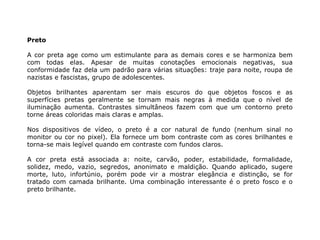 Preto

A cor preta age como um estimulante para as demais cores e se harmoniza bem
com todas elas. Apesar de muitas conotações emocionais negativas, sua
conformidade faz dela um padrão para várias situações: traje para noite, roupa de
nazistas e fascistas, grupo de adolescentes.

Objetos brilhantes aparentam ser mais escuros do que objetos foscos e as
superfícies pretas geralmente se tornam mais negras à medida que o nível de
iluminação aumenta. Contrastes simultâneos fazem com que um contorno preto
torne áreas coloridas mais claras e amplas.

Nos dispositivos de vídeo, o preto é a cor natural de fundo (nenhum sinal no
monitor ou cor no pixel). Ela fornece um bom contraste com as cores brilhantes e
torna-se mais legível quando em contraste com fundos claros.

A cor preta está associada a: noite, carvão, poder, estabilidade, formalidade,
solidez, medo, vazio, segredos, anonimato e maldição. Quando aplicado, sugere
morte, luto, infortúnio, porém pode vir a mostrar elegância e distinção, se for
tratado com camada brilhante. Uma combinação interessante é o preto fosco e o
preto brilhante.
 