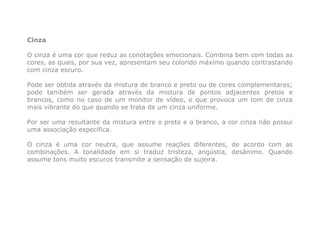 Cinza

O cinza é uma cor que reduz as conotações emocionais. Combina bem com todas as
cores, as quais, por sua vez, apresentam seu colorido máximo quando contrastando
com cinza escuro.

Pode ser obtida através da mistura de branco e preto ou de cores complementares;
pode também ser gerada através da mistura de pontos adjacentes pretos e
brancos, como no caso de um monitor de vídeo, o que provoca um tom de cinza
mais vibrante do que quando se trata de um cinza uniforme.

Por ser uma resultante da mistura entre o preto e o branco, a cor cinza não possui
uma associação específica.

O cinza é uma cor neutra, que assume reações diferentes, de acordo com as
combinações. A tonalidade em si traduz tristeza, angústia, desânimo. Quando
assume tons muito escuros transmite a sensação de sujeira.
 