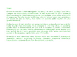 Verde

O verde é uma cor intimamente ligada à natureza; é a cor da vegetação e se tomou
a marca dos movimentos ambientalistas. A idéia tradicional de que a plantação
significa uma certa estabilidade resultou na associação do verde com o sentimento
de segurança. Acredita-se que ambientes com um tom de verde-claro promovam
um estado de paz na mente, mas verde em excesso pode resultar em uma
aparência doentia.

O olho humano é mais sensível aos comprimentos de onda próximos ao amarelo-
verde. Quanto mais amarelado, mais associado a uma força ativa, ao contrário,
quanto maior a predominância do azul leva os nuances de verde à seriedade:
indiferente à sua claridade, o verde jamais perde a estabilidade. Assim, essa é a cor
mais visível das três cores primárias dos terminais RGB, sendo muito propícia
quando se deseja passar rapidamente uma informação.

O verde é a mais calma das cores. Estático e frio, está associado à estabilidade,
vegetação, natureza, primavera, fertilidade, esperança, segurança, decadência,
inexperiência, inveja, ganância, fuga da realidade e má sorte.
 
